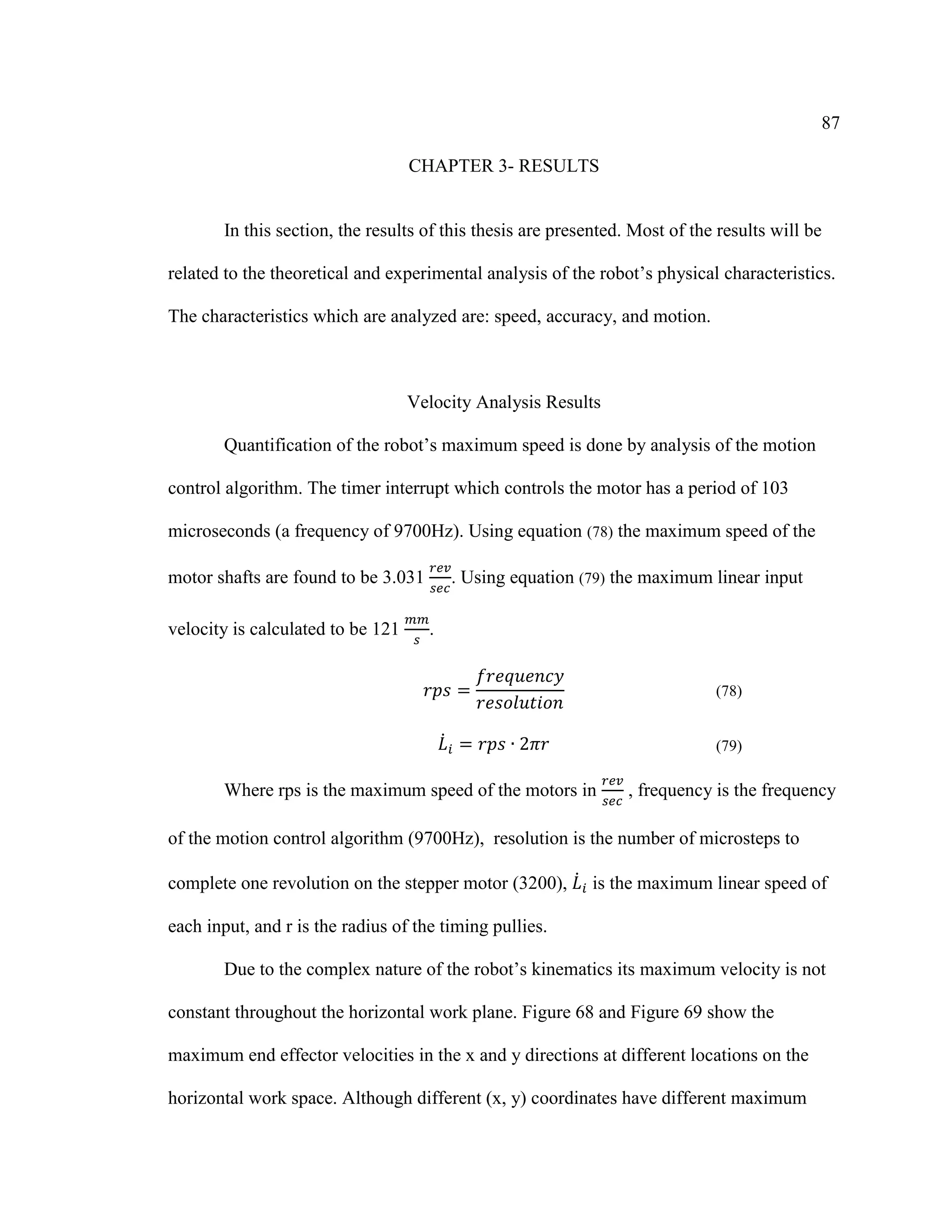 87
CHAPTER 3- RESULTS
In this section, the results of this thesis are presented. Most of the results will be
related to the theoretical and experimental analysis of the robot’s physical characteristics.
The characteristics which are analyzed are: speed, accuracy, and motion.
Velocity Analysis Results
Quantification of the robot’s maximum speed is done by analysis of the motion
control algorithm. The timer interrupt which controls the motor has a period of 103
microseconds (a frequency of 9700Hz). Using equation (78) the maximum speed of the
motor shafts are found to be 3.031
𝑟𝑒𝑣
𝑠𝑒𝑐
. Using equation (79) the maximum linear input
velocity is calculated to be 121
𝑚𝑚
𝑠
.
𝑟𝑝𝑠 =
𝑓𝑟𝑒𝑞𝑢𝑒𝑛𝑐𝑦
𝑟𝑒𝑠𝑜𝑙𝑢𝑡𝑖𝑜𝑛
(78)
𝐿̇ 𝑖 = 𝑟𝑝𝑠 ∙ 2𝜋𝑟 (79)
Where rps is the maximum speed of the motors in
𝑟𝑒𝑣
𝑠𝑒𝑐
, frequency is the frequency
of the motion control algorithm (9700Hz), resolution is the number of microsteps to
complete one revolution on the stepper motor (3200), 𝐿̇ 𝑖 is the maximum linear speed of
each input, and r is the radius of the timing pullies.
Due to the complex nature of the robot’s kinematics its maximum velocity is not
constant throughout the horizontal work plane. Figure 68 and Figure 69 show the
maximum end effector velocities in the x and y directions at different locations on the
horizontal work space. Although different (x, y) coordinates have different maximum
 