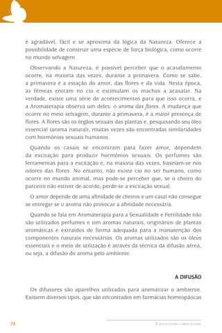 é agradável, fácil e se aproxima da lógica da Natureza. Oferece a
possibilidade de construir uma espécie de força biológica, como ocorre
no mundo selvagem.
Observando a Natureza, é possível perceber que o acasalamento
ocorre, na maioria das vezes, durante a primavera. Como se sabe,
a primavera é a estação do amor, das ﬂores e da vida. Nesta época,
as fêmeas entram no cio e estimulam os machos a acasalar. Na
verdade, existe uma série de acontecimentos para que isso ocorra, e
a Aromaterapia observa um deles: o aroma das ﬂores. A mudança que
ocorre no meio selvagem, durante a primavera, é a maior presença de
ﬂores. A ﬂores são os órgãos sexuais das plantas e, pesquisando seu óleo
essencial (aroma natural), muitas vezes são encontradas similaridades
com hormônios sexuais humanos.
Quando os casais se encontram para fazer amor, dependem
da excitação para produzir hormônios sexuais. Os perfumes são
ferramentas para a excitação e, na maioria das vezes, baseiam-se nos
odores das ﬂores. No entanto, não existe cio no ser humano, como
ocorre no mundo animal, mas pode-se perceber que, se o cheiro do
parceiro não estiver de acordo, perde-se a excitação sexual.
O amor depende de uma aﬁnidade de cheiros e um casal não consegue
se entregar se o aroma não provocar a aﬁnidade necessária.
Quando se fala em Aromaterapia para a Sexualidade e Fertilidade não
são utilizados perfumes e sim aromas naturais, originários de plantas
aromáticas e extraídos de forma adequada para a manutenção dos
componentes naturais necessários. Os aromas utilizados são os óleos
essenciais e o meio de utilização é através da técnica da difusão aérea,
ou seja, a difusão do aroma pelo ambiente.

A DIFUSÃO

Os difusores são aparelhos utilizados para aromatizar o ambiente.
Existem diversos tipos, que são encontrados em farmácias homeopáticas

74

DE VOLTA AO PASSADO A CAMINHO DO FUTURO

 