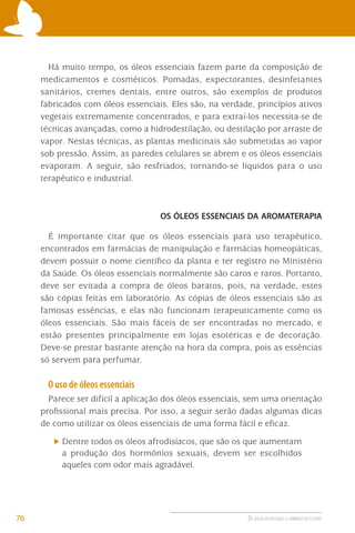 Há muito tempo, os óleos essenciais fazem parte da composição de
medicamentos e cosméticos. Pomadas, expectorantes, desinfetantes
sanitários, cremes dentais, entre outros, são exemplos de produtos
fabricados com óleos essenciais. Eles são, na verdade, princípios ativos
vegetais extremamente concentrados, e para extraí-los necessita-se de
técnicas avançadas, como a hidrodestilação, ou destilação por arraste de
vapor. Nestas técnicas, as plantas medicinais são submetidas ao vapor
sob pressão. Assim, as paredes celulares se abrem e os óleos essenciais
evaporam. A seguir, são resfriados, tornando-se líquidos para o uso
terapêutico e industrial.

OS ÓLEOS ESSENCIAIS DA AROMATERAPIA

É importante citar que os óleos essenciais para uso terapêutico,
encontrados em farmácias de manipulação e farmácias homeopáticas,
devem possuir o nome cientíﬁco da planta e ter registro no Ministério
da Saúde. Os óleos essenciais normalmente são caros e raros. Portanto,
deve ser evitada a compra de óleos baratos, pois, na verdade, estes
são cópias feitas em laboratório. As cópias de óleos essenciais são as
famosas essências, e elas não funcionam terapeuticamente como os
óleos essenciais. São mais fáceis de ser encontradas no mercado, e
estão presentes principalmente em lojas esotéricas e de decoração.
Deve-se prestar bastante atenção na hora da compra, pois as essências
só servem para perfumar.

O uso de óleos essenciais
Parece ser difícil a aplicação dos óleos essenciais, sem uma orientação
proﬁssional mais precisa. Por isso, a seguir serão dadas algumas dicas
de como utilizar os óleos essenciais de uma forma fácil e eﬁcaz.
Dentre todos os óleos afrodisíacos, que são os que aumentam
a produção dos hormônios sexuais, devem ser escolhidos
aqueles com odor mais agradável.

76

DE VOLTA AO PASSADO A CAMINHO DO FUTURO

 