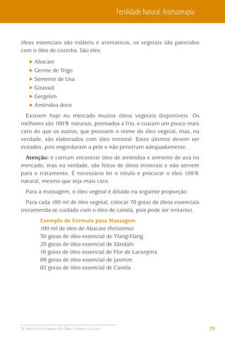 Fertilidade Natural: Aromaterapia

óleos essenciais são voláteis e aromáticos, os vegetais são parecidos
com o óleo de cozinha. São eles:
Abacate
Germe de Trigo
Semente de Uva
Girassol
Gergelim
Amêndoa doce
Existem hoje no mercado muitos óleos vegetais disponíveis. Os
melhores são 100% naturais, prensados a frio, e custam um pouco mais
caro do que os outros, que possuem o nome do óleo vegetal, mas, na
verdade, são elaborados com óleo mineral. Estes últimos devem ser
evitados, pois engorduram a pele e não penetram adequadamente.
Atenção: é comum encontrar óleo de amêndoa e semente de uva no
mercado, mas na verdade, são feitos de óleos minerais e não servem
para o tratamento. É necessário ler o rótulo e procurar o óleo 100%
natural, mesmo que seja mais caro.
Para a massagem, o óleo vegetal é diluído na seguinte proporção:
Para cada 100 ml de óleo vegetal, colocar 70 gotas de óleos essenciais
(recomenda-se cuidado com o óleo de canela, pois pode ser irritante).
Exemplo de Fórmula para Massagem
100 ml de óleo de Abacate (ﬁníssimo)
30 gotas de óleo essencial de Ylang-Ylang
20 gotas de óleo essencial de Sândalo
10 gotas de óleo essencial de Flor de Laranjeira
08 gotas de óleo essencial de Jasmim
02 gotas de óleo essencial de Canela.

DR. ARNALDO SCHIZZI CAMBIAGHI E DRA. DANIELLA SPILBORGHS CASTELLOTTI

79

 