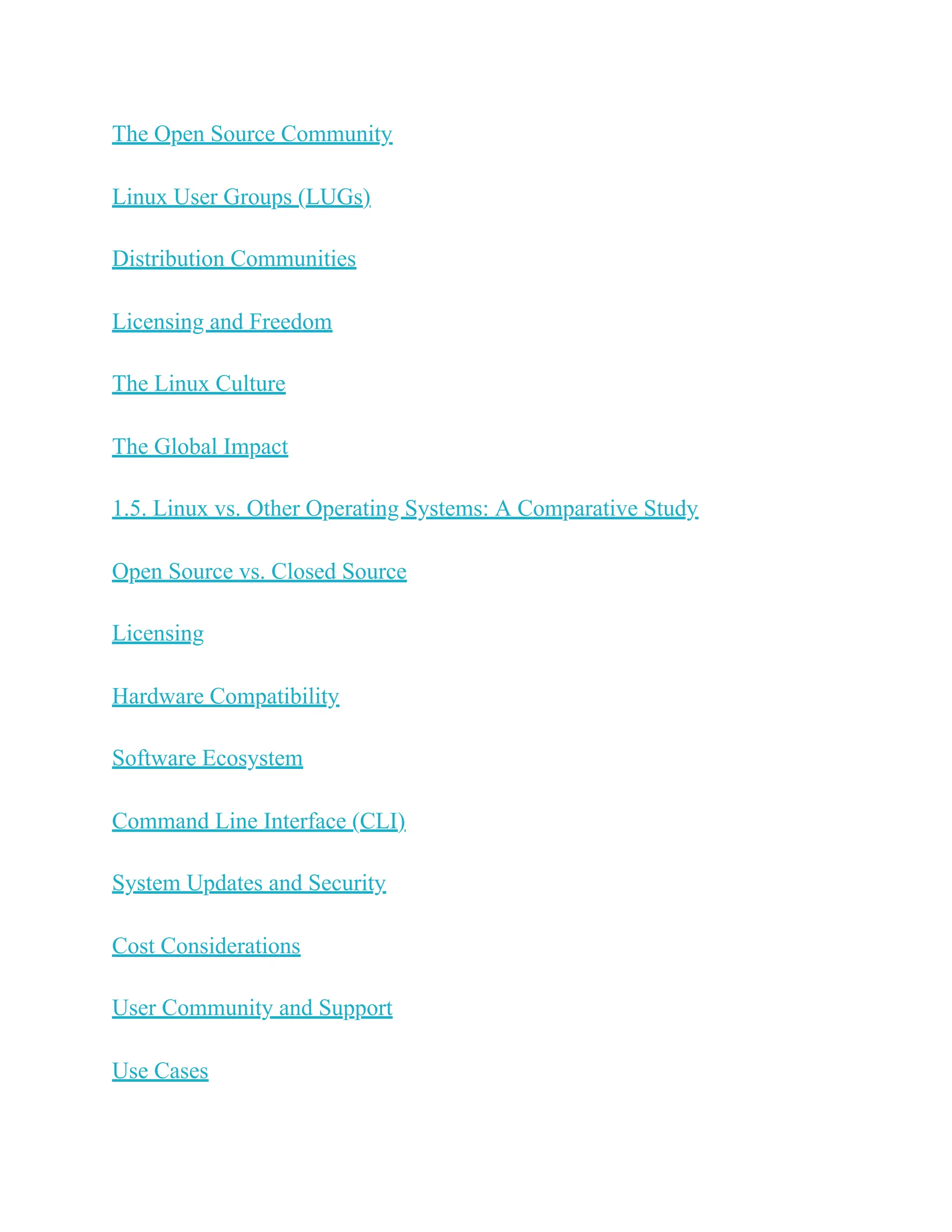 The Open Source Community
Linux User Groups (LUGs)
Distribution Communities
Licensing and Freedom
The Linux Culture
The Global Impact
1.5. Linux vs. Other Operating Systems: A Comparative Study
Open Source vs. Closed Source
Licensing
Hardware Compatibility
Software Ecosystem
Command Line Interface (CLI)
System Updates and Security
Cost Considerations
User Community and Support
Use Cases
 