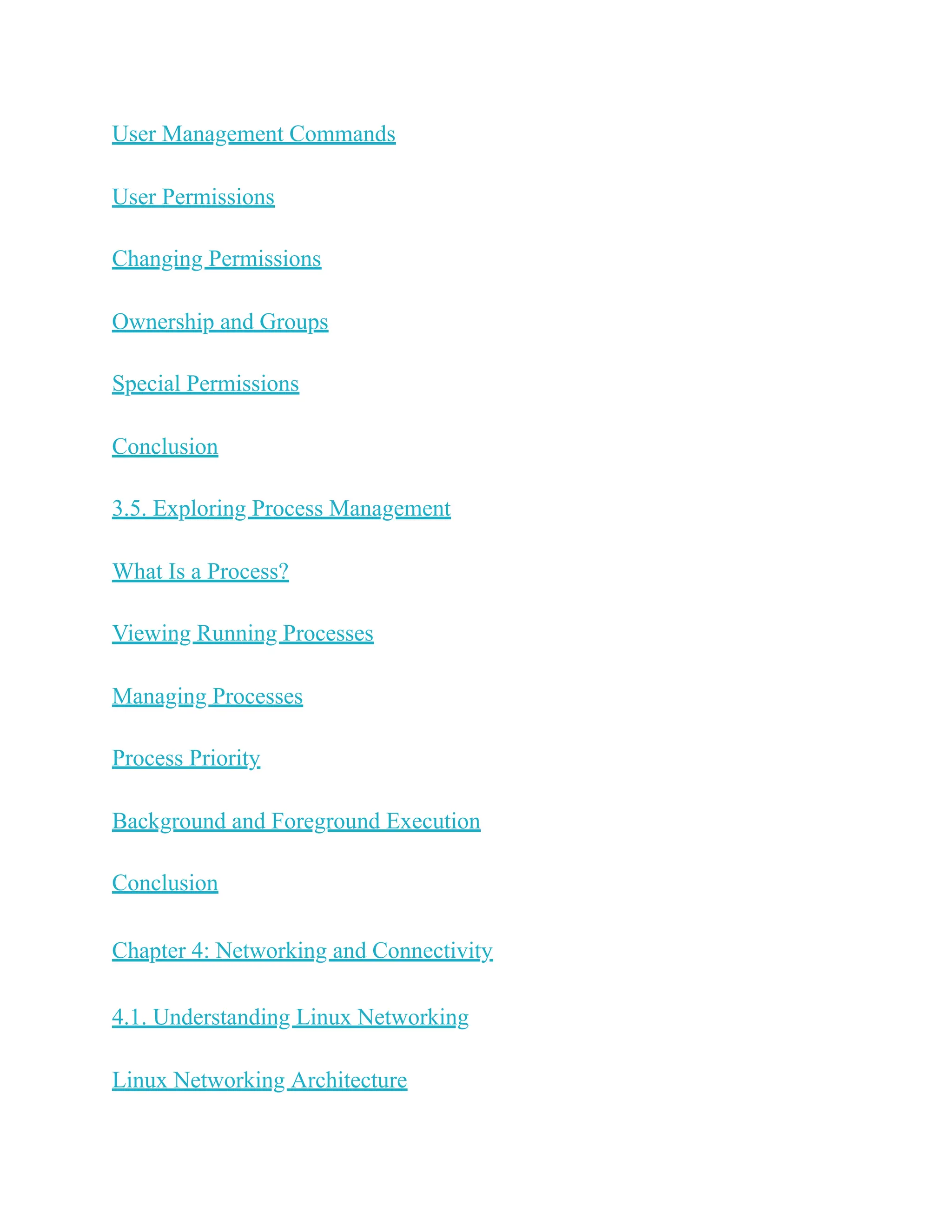 User Management Commands
User Permissions
Changing Permissions
Ownership and Groups
Special Permissions
Conclusion
3.5. Exploring Process Management
What Is a Process?
Viewing Running Processes
Managing Processes
Process Priority
Background and Foreground Execution
Conclusion
Chapter 4: Networking and Connectivity
4.1. Understanding Linux Networking
Linux Networking Architecture
 