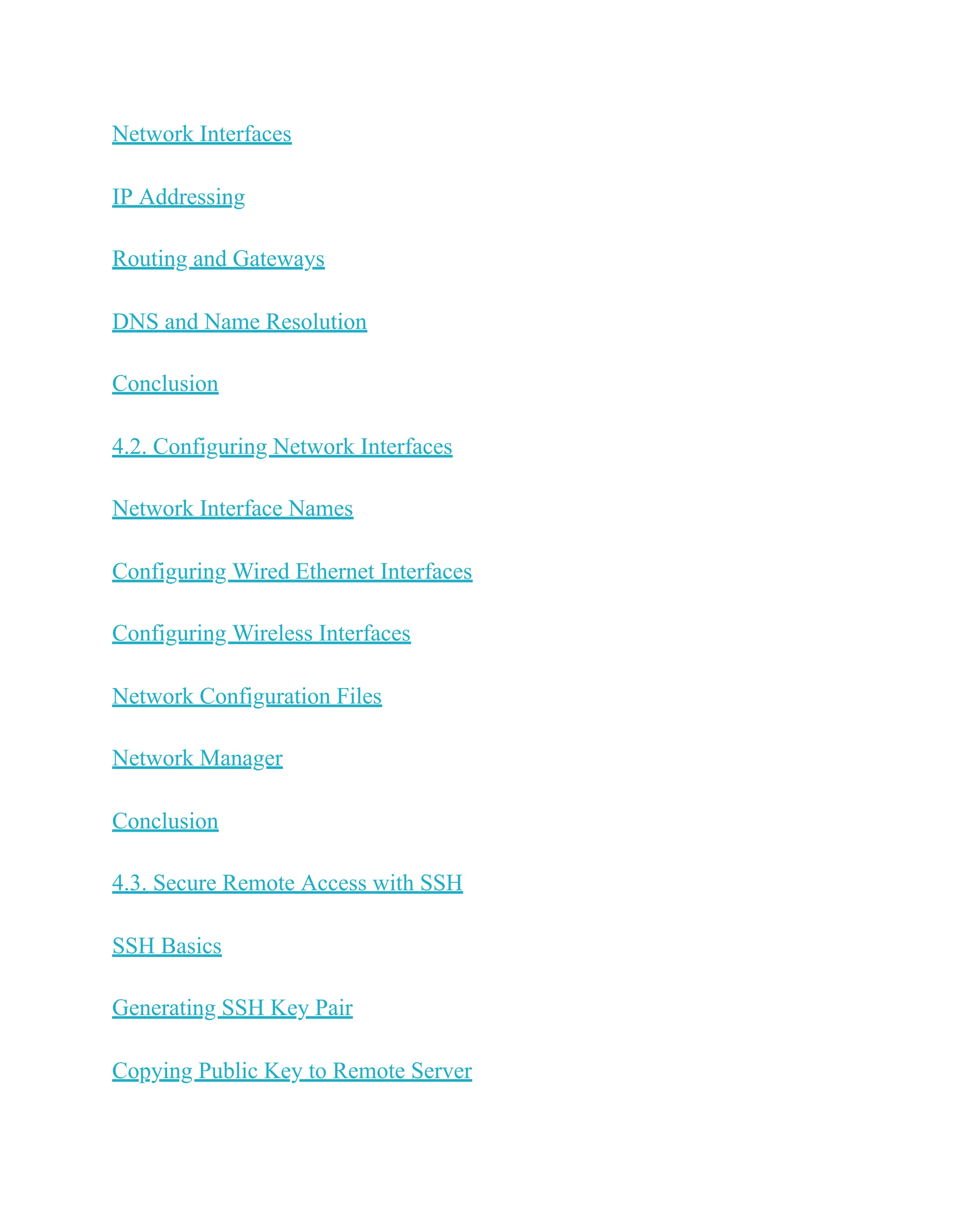 Network Interfaces
IP Addressing
Routing and Gateways
DNS and Name Resolution
Conclusion
4.2. Configuring Network Interfaces
Network Interface Names
Configuring Wired Ethernet Interfaces
Configuring Wireless Interfaces
Network Configuration Files
Network Manager
Conclusion
4.3. Secure Remote Access with SSH
SSH Basics
Generating SSH Key Pair
Copying Public Key to Remote Server
 
