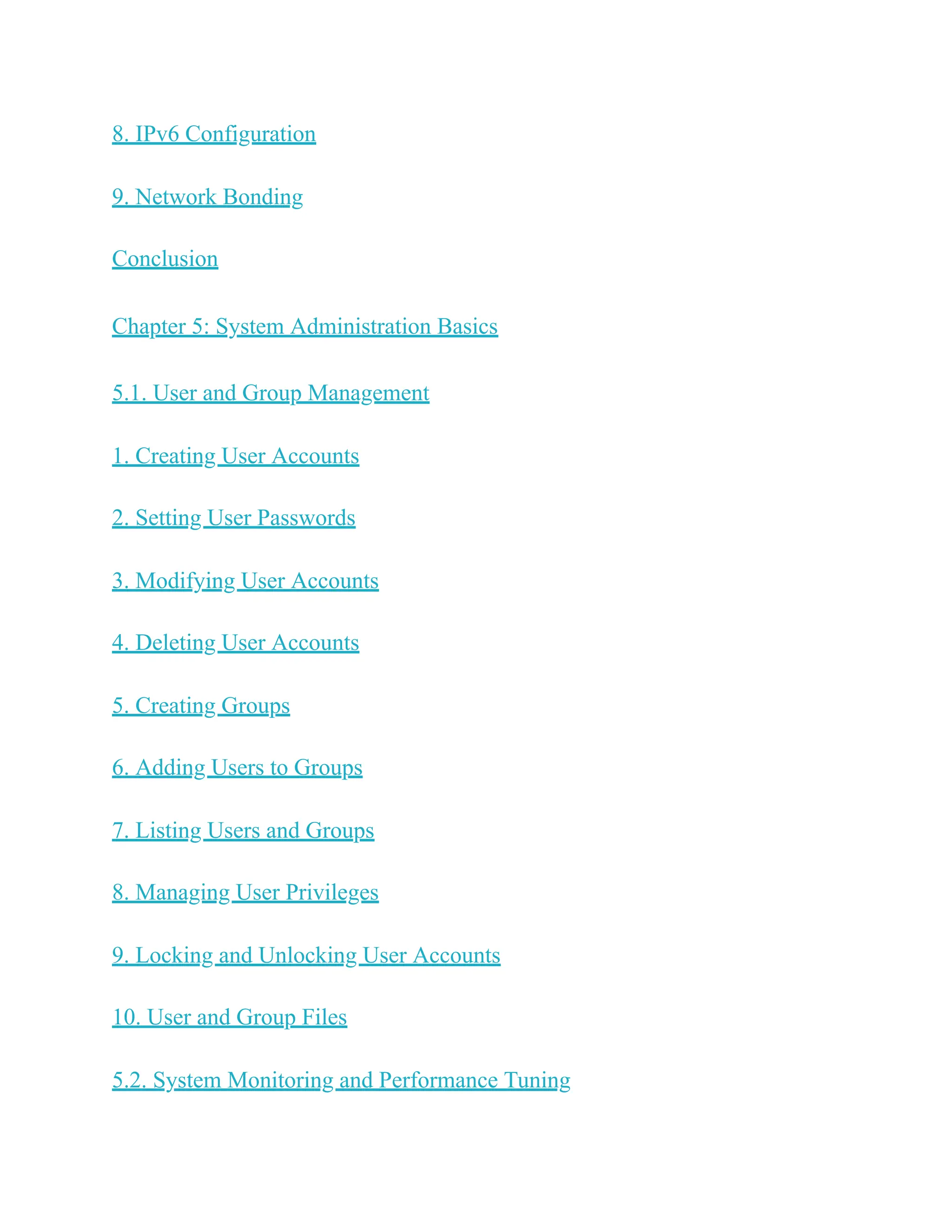 8. IPv6 Configuration
9. Network Bonding
Conclusion
Chapter 5: System Administration Basics
5.1. User and Group Management
1. Creating User Accounts
2. Setting User Passwords
3. Modifying User Accounts
4. Deleting User Accounts
5. Creating Groups
6. Adding Users to Groups
7. Listing Users and Groups
8. Managing User Privileges
9. Locking and Unlocking User Accounts
10. User and Group Files
5.2. System Monitoring and Performance Tuning
 
