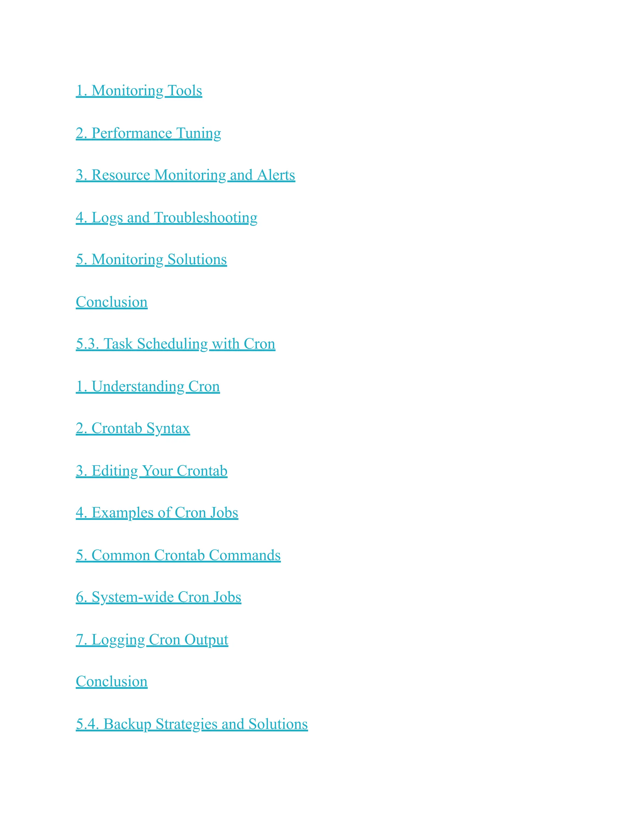 1. Monitoring Tools
2. Performance Tuning
3. Resource Monitoring and Alerts
4. Logs and Troubleshooting
5. Monitoring Solutions
Conclusion
5.3. Task Scheduling with Cron
1. Understanding Cron
2. Crontab Syntax
3. Editing Your Crontab
4. Examples of Cron Jobs
5. Common Crontab Commands
6. System-wide Cron Jobs
7. Logging Cron Output
Conclusion
5.4. Backup Strategies and Solutions
 
