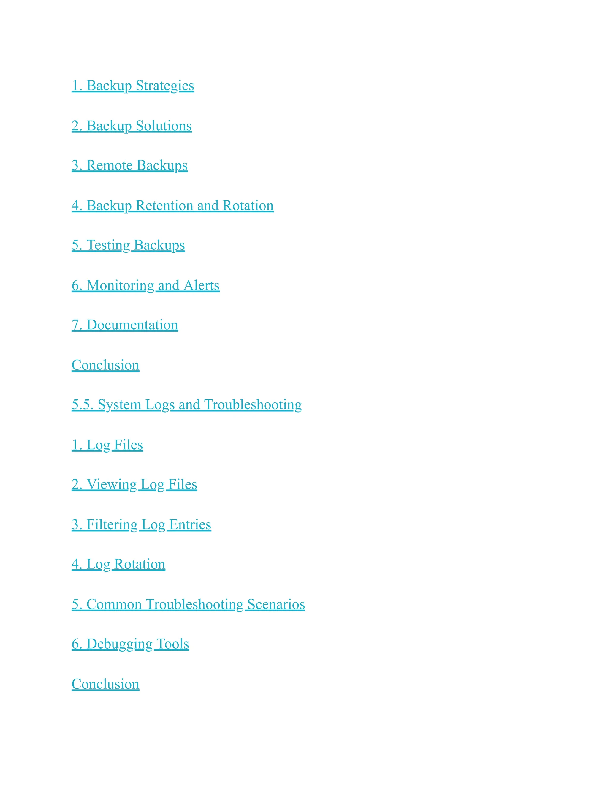 1. Backup Strategies
2. Backup Solutions
3. Remote Backups
4. Backup Retention and Rotation
5. Testing Backups
6. Monitoring and Alerts
7. Documentation
Conclusion
5.5. System Logs and Troubleshooting
1. Log Files
2. Viewing Log Files
3. Filtering Log Entries
4. Log Rotation
5. Common Troubleshooting Scenarios
6. Debugging Tools
Conclusion
 