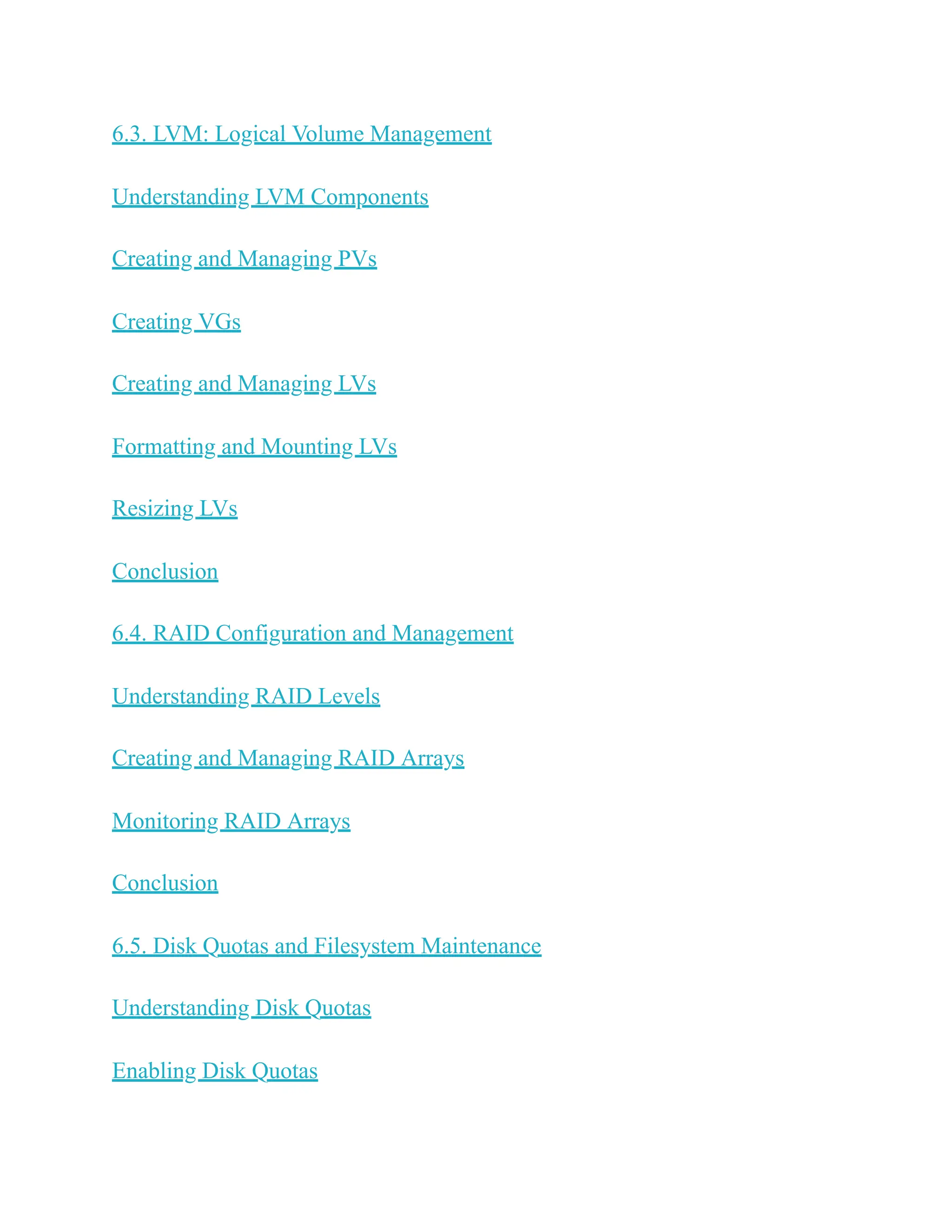 6.3. LVM: Logical Volume Management
Understanding LVM Components
Creating and Managing PVs
Creating VGs
Creating and Managing LVs
Formatting and Mounting LVs
Resizing LVs
Conclusion
6.4. RAID Configuration and Management
Understanding RAID Levels
Creating and Managing RAID Arrays
Monitoring RAID Arrays
Conclusion
6.5. Disk Quotas and Filesystem Maintenance
Understanding Disk Quotas
Enabling Disk Quotas
 