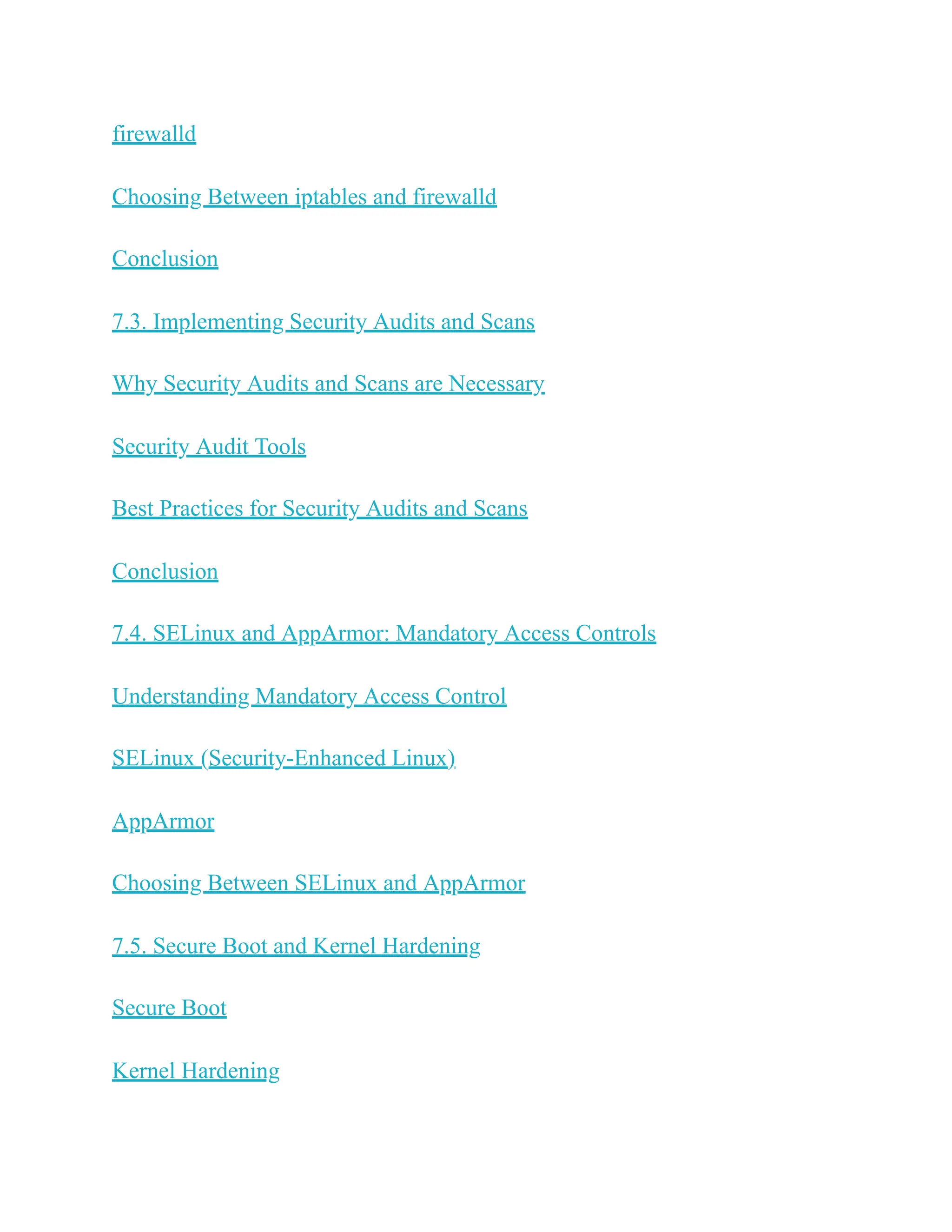 firewalld
Choosing Between iptables and firewalld
Conclusion
7.3. Implementing Security Audits and Scans
Why Security Audits and Scans are Necessary
Security Audit Tools
Best Practices for Security Audits and Scans
Conclusion
7.4. SELinux and AppArmor: Mandatory Access Controls
Understanding Mandatory Access Control
SELinux (Security-Enhanced Linux)
AppArmor
Choosing Between SELinux and AppArmor
7.5. Secure Boot and Kernel Hardening
Secure Boot
Kernel Hardening
 