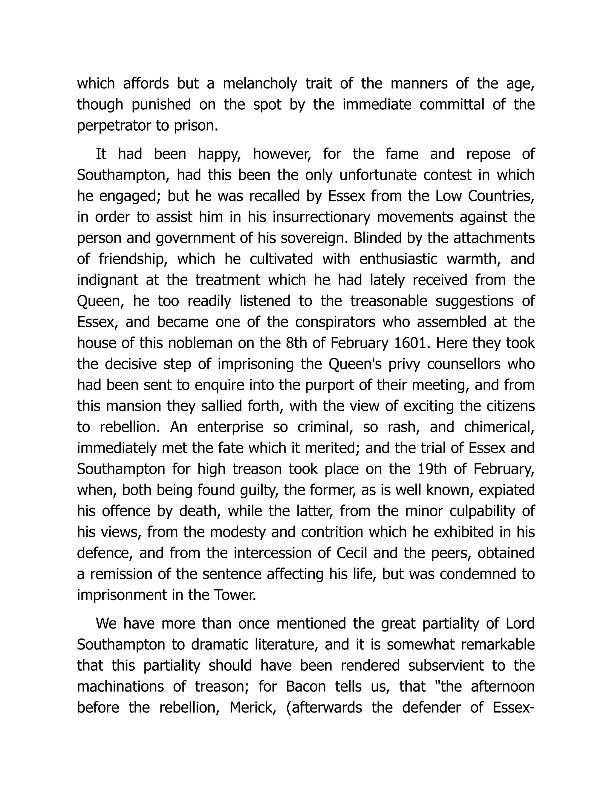 which affords but a melancholy trait of the manners of the age,
though punished on the spot by the immediate committal of the
perpetrator to prison.
It had been happy, however, for the fame and repose of
Southampton, had this been the only unfortunate contest in which
he engaged; but he was recalled by Essex from the Low Countries,
in order to assist him in his insurrectionary movements against the
person and government of his sovereign. Blinded by the attachments
of friendship, which he cultivated with enthusiastic warmth, and
indignant at the treatment which he had lately received from the
Queen, he too readily listened to the treasonable suggestions of
Essex, and became one of the conspirators who assembled at the
house of this nobleman on the 8th of February 1601. Here they took
the decisive step of imprisoning the Queen's privy counsellors who
had been sent to enquire into the purport of their meeting, and from
this mansion they sallied forth, with the view of exciting the citizens
to rebellion. An enterprise so criminal, so rash, and chimerical,
immediately met the fate which it merited; and the trial of Essex and
Southampton for high treason took place on the 19th of February,
when, both being found guilty, the former, as is well known, expiated
his offence by death, while the latter, from the minor culpability of
his views, from the modesty and contrition which he exhibited in his
defence, and from the intercession of Cecil and the peers, obtained
a remission of the sentence affecting his life, but was condemned to
imprisonment in the Tower.
We have more than once mentioned the great partiality of Lord
Southampton to dramatic literature, and it is somewhat remarkable
that this partiality should have been rendered subservient to the
machinations of treason; for Bacon tells us, that "the afternoon
before the rebellion, Merick, (afterwards the defender of Essex-
 