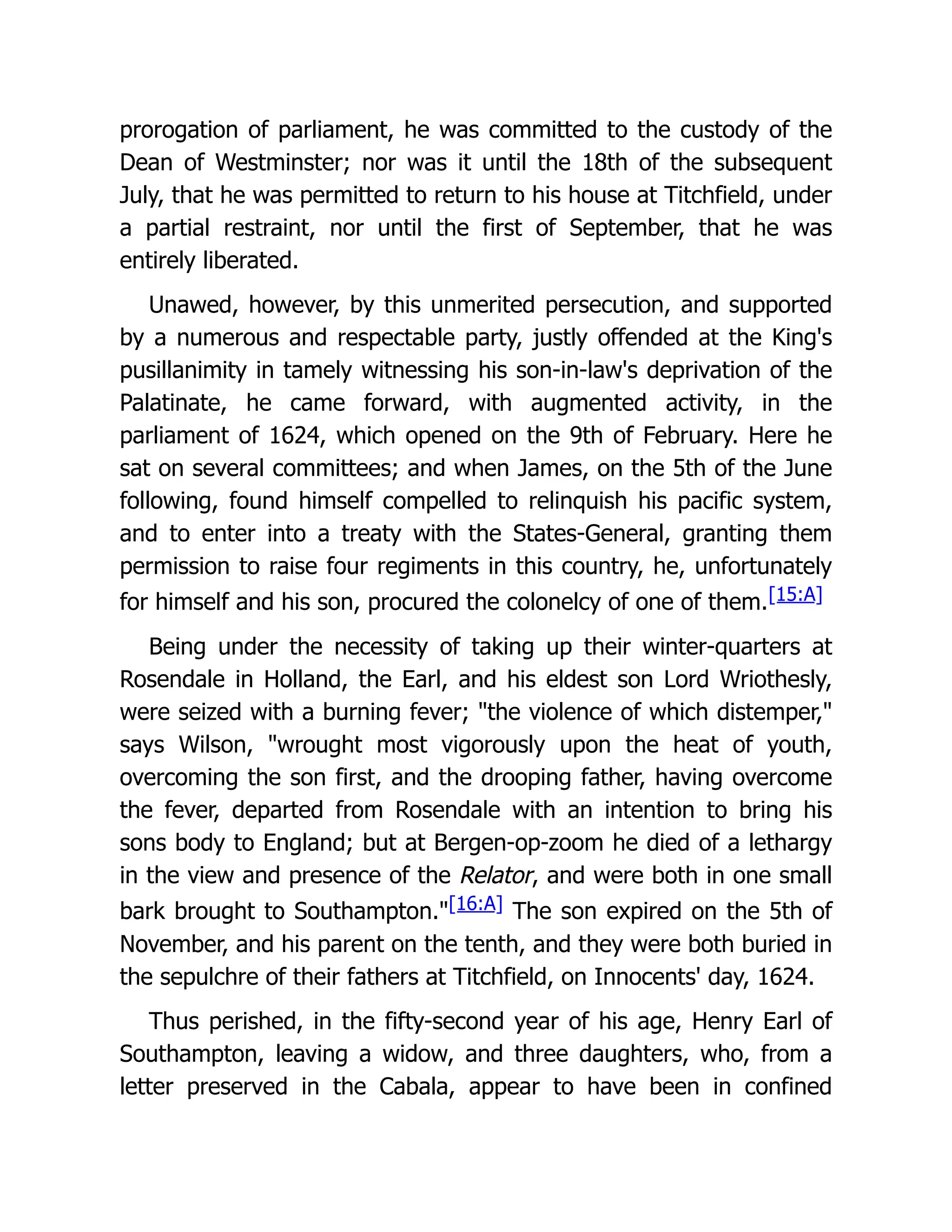 prorogation of parliament, he was committed to the custody of the
Dean of Westminster; nor was it until the 18th of the subsequent
July, that he was permitted to return to his house at Titchfield, under
a partial restraint, nor until the first of September, that he was
entirely liberated.
Unawed, however, by this unmerited persecution, and supported
by a numerous and respectable party, justly offended at the King's
pusillanimity in tamely witnessing his son-in-law's deprivation of the
Palatinate, he came forward, with augmented activity, in the
parliament of 1624, which opened on the 9th of February. Here he
sat on several committees; and when James, on the 5th of the June
following, found himself compelled to relinquish his pacific system,
and to enter into a treaty with the States-General, granting them
permission to raise four regiments in this country, he, unfortunately
for himself and his son, procured the colonelcy of one of them.[15:A]
Being under the necessity of taking up their winter-quarters at
Rosendale in Holland, the Earl, and his eldest son Lord Wriothesly,
were seized with a burning fever; "the violence of which distemper,"
says Wilson, "wrought most vigorously upon the heat of youth,
overcoming the son first, and the drooping father, having overcome
the fever, departed from Rosendale with an intention to bring his
sons body to England; but at Bergen-op-zoom he died of a lethargy
in the view and presence of the Relator, and were both in one small
bark brought to Southampton."[16:A] The son expired on the 5th of
November, and his parent on the tenth, and they were both buried in
the sepulchre of their fathers at Titchfield, on Innocents' day, 1624.
Thus perished, in the fifty-second year of his age, Henry Earl of
Southampton, leaving a widow, and three daughters, who, from a
letter preserved in the Cabala, appear to have been in confined
 
