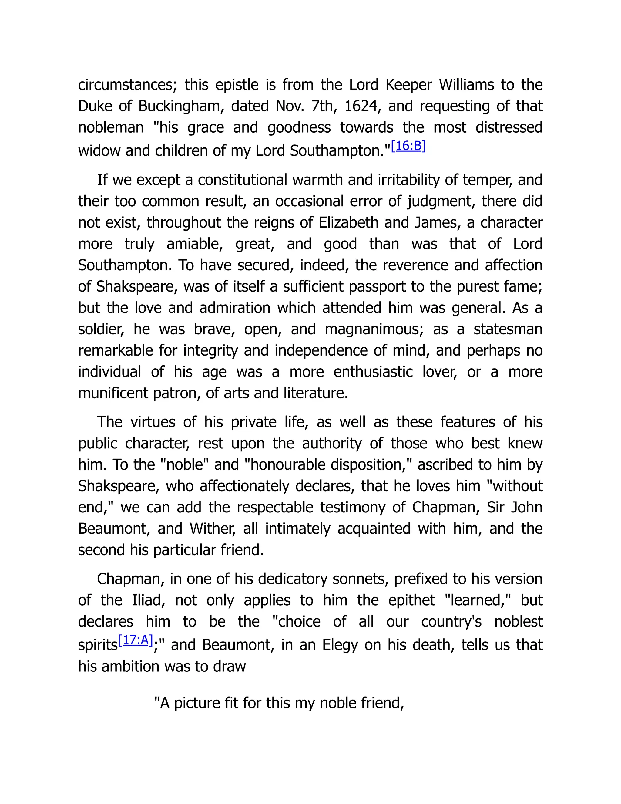 circumstances; this epistle is from the Lord Keeper Williams to the
Duke of Buckingham, dated Nov. 7th, 1624, and requesting of that
nobleman "his grace and goodness towards the most distressed
widow and children of my Lord Southampton."[16:B]
If we except a constitutional warmth and irritability of temper, and
their too common result, an occasional error of judgment, there did
not exist, throughout the reigns of Elizabeth and James, a character
more truly amiable, great, and good than was that of Lord
Southampton. To have secured, indeed, the reverence and affection
of Shakspeare, was of itself a sufficient passport to the purest fame;
but the love and admiration which attended him was general. As a
soldier, he was brave, open, and magnanimous; as a statesman
remarkable for integrity and independence of mind, and perhaps no
individual of his age was a more enthusiastic lover, or a more
munificent patron, of arts and literature.
The virtues of his private life, as well as these features of his
public character, rest upon the authority of those who best knew
him. To the "noble" and "honourable disposition," ascribed to him by
Shakspeare, who affectionately declares, that he loves him "without
end," we can add the respectable testimony of Chapman, Sir John
Beaumont, and Wither, all intimately acquainted with him, and the
second his particular friend.
Chapman, in one of his dedicatory sonnets, prefixed to his version
of the Iliad, not only applies to him the epithet "learned," but
declares him to be the "choice of all our country's noblest
spirits[17:A];" and Beaumont, in an Elegy on his death, tells us that
his ambition was to draw
"A picture fit for this my noble friend,
 