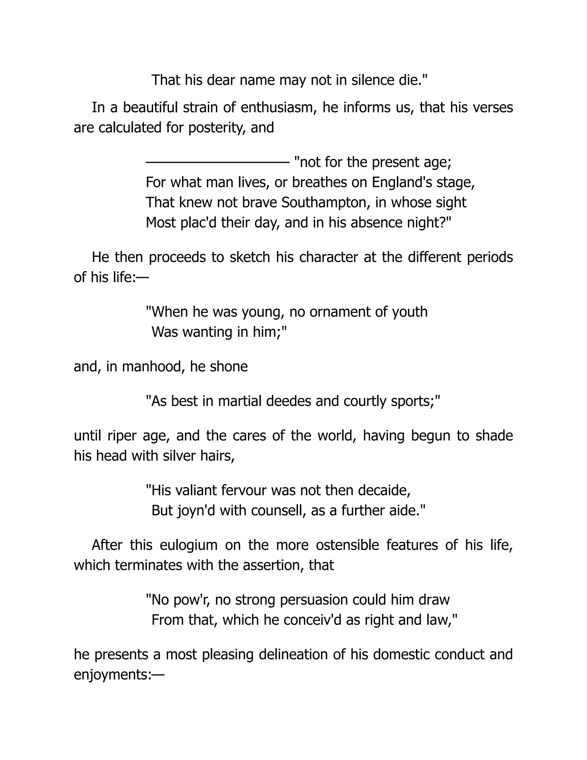 That his dear name may not in silence die."
In a beautiful strain of enthusiasm, he informs us, that his verses
are calculated for posterity, and
——————————— "not for the present age;
For what man lives, or breathes on England's stage,
That knew not brave Southampton, in whose sight
Most plac'd their day, and in his absence night?"
He then proceeds to sketch his character at the different periods
of his life:—
"When he was young, no ornament of youth
Was wanting in him;"
and, in manhood, he shone
"As best in martial deedes and courtly sports;"
until riper age, and the cares of the world, having begun to shade
his head with silver hairs,
"His valiant fervour was not then decaide,
But joyn'd with counsell, as a further aide."
After this eulogium on the more ostensible features of his life,
which terminates with the assertion, that
"No pow'r, no strong persuasion could him draw
From that, which he conceiv'd as right and law,"
he presents a most pleasing delineation of his domestic conduct and
enjoyments:—
 