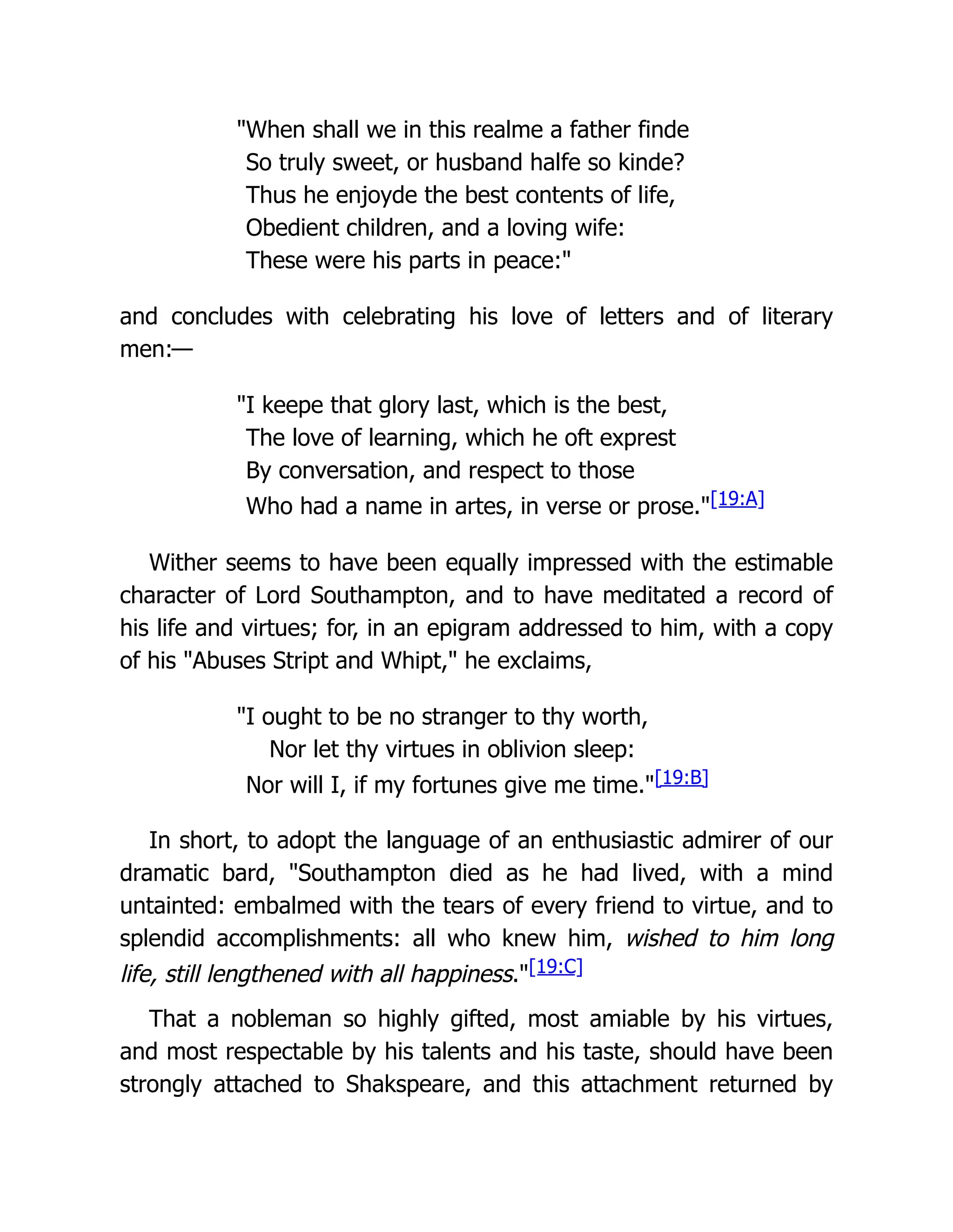 "When shall we in this realme a father finde
So truly sweet, or husband halfe so kinde?
Thus he enjoyde the best contents of life,
Obedient children, and a loving wife:
These were his parts in peace:"
and concludes with celebrating his love of letters and of literary
men:—
"I keepe that glory last, which is the best,
The love of learning, which he oft exprest
By conversation, and respect to those
Who had a name in artes, in verse or prose."[19:A]
Wither seems to have been equally impressed with the estimable
character of Lord Southampton, and to have meditated a record of
his life and virtues; for, in an epigram addressed to him, with a copy
of his "Abuses Stript and Whipt," he exclaims,
"I ought to be no stranger to thy worth,
Nor let thy virtues in oblivion sleep:
Nor will I, if my fortunes give me time."[19:B]
In short, to adopt the language of an enthusiastic admirer of our
dramatic bard, "Southampton died as he had lived, with a mind
untainted: embalmed with the tears of every friend to virtue, and to
splendid accomplishments: all who knew him, wished to him long
life, still lengthened with all happiness."[19:C]
That a nobleman so highly gifted, most amiable by his virtues,
and most respectable by his talents and his taste, should have been
strongly attached to Shakspeare, and this attachment returned by
 
