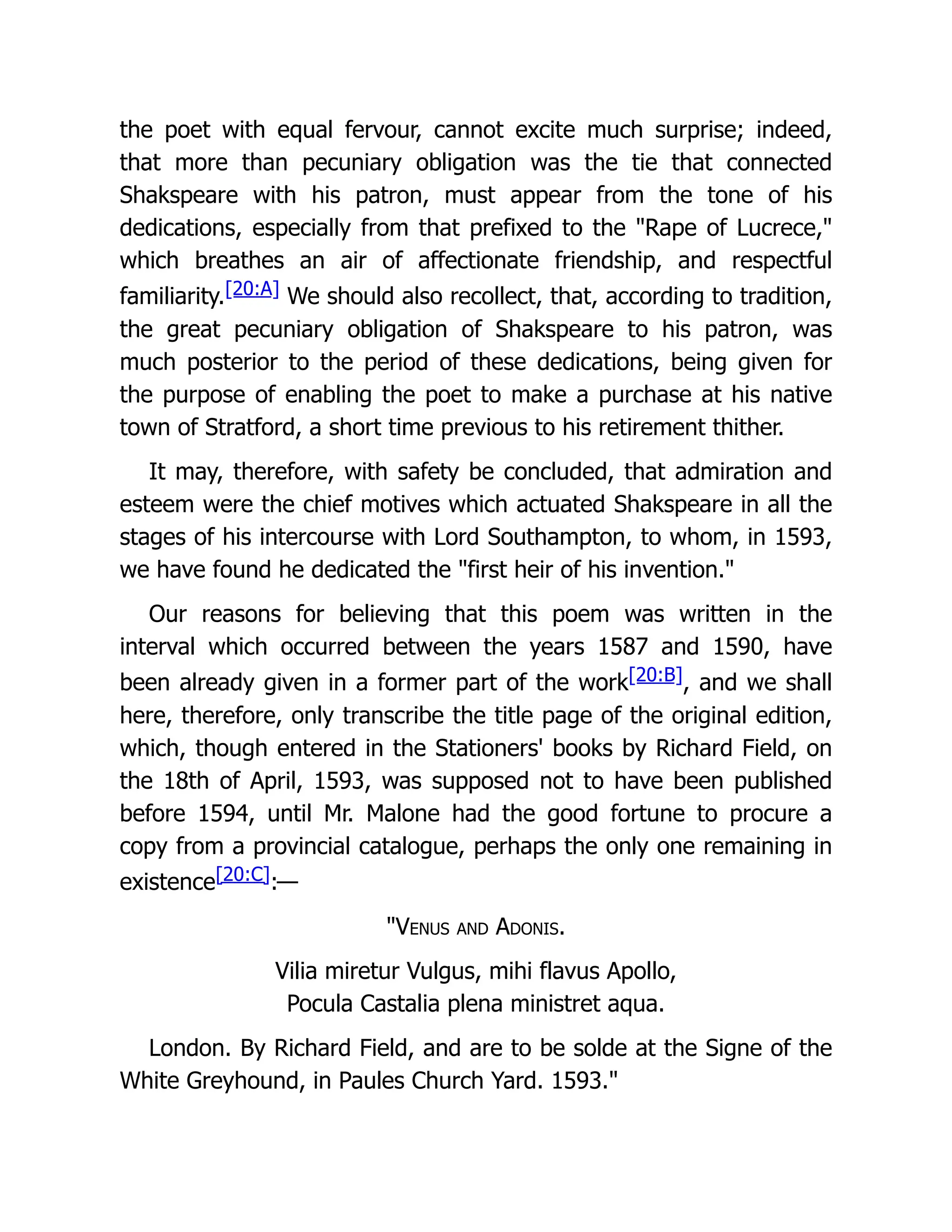 the poet with equal fervour, cannot excite much surprise; indeed,
that more than pecuniary obligation was the tie that connected
Shakspeare with his patron, must appear from the tone of his
dedications, especially from that prefixed to the "Rape of Lucrece,"
which breathes an air of affectionate friendship, and respectful
familiarity.[20:A] We should also recollect, that, according to tradition,
the great pecuniary obligation of Shakspeare to his patron, was
much posterior to the period of these dedications, being given for
the purpose of enabling the poet to make a purchase at his native
town of Stratford, a short time previous to his retirement thither.
It may, therefore, with safety be concluded, that admiration and
esteem were the chief motives which actuated Shakspeare in all the
stages of his intercourse with Lord Southampton, to whom, in 1593,
we have found he dedicated the "first heir of his invention."
Our reasons for believing that this poem was written in the
interval which occurred between the years 1587 and 1590, have
been already given in a former part of the work[20:B], and we shall
here, therefore, only transcribe the title page of the original edition,
which, though entered in the Stationers' books by Richard Field, on
the 18th of April, 1593, was supposed not to have been published
before 1594, until Mr. Malone had the good fortune to procure a
copy from a provincial catalogue, perhaps the only one remaining in
existence[20:C]:—
"Venus and Adonis.
Vilia miretur Vulgus, mihi flavus Apollo,
Pocula Castalia plena ministret aqua.
London. By Richard Field, and are to be solde at the Signe of the
White Greyhound, in Paules Church Yard. 1593."
 