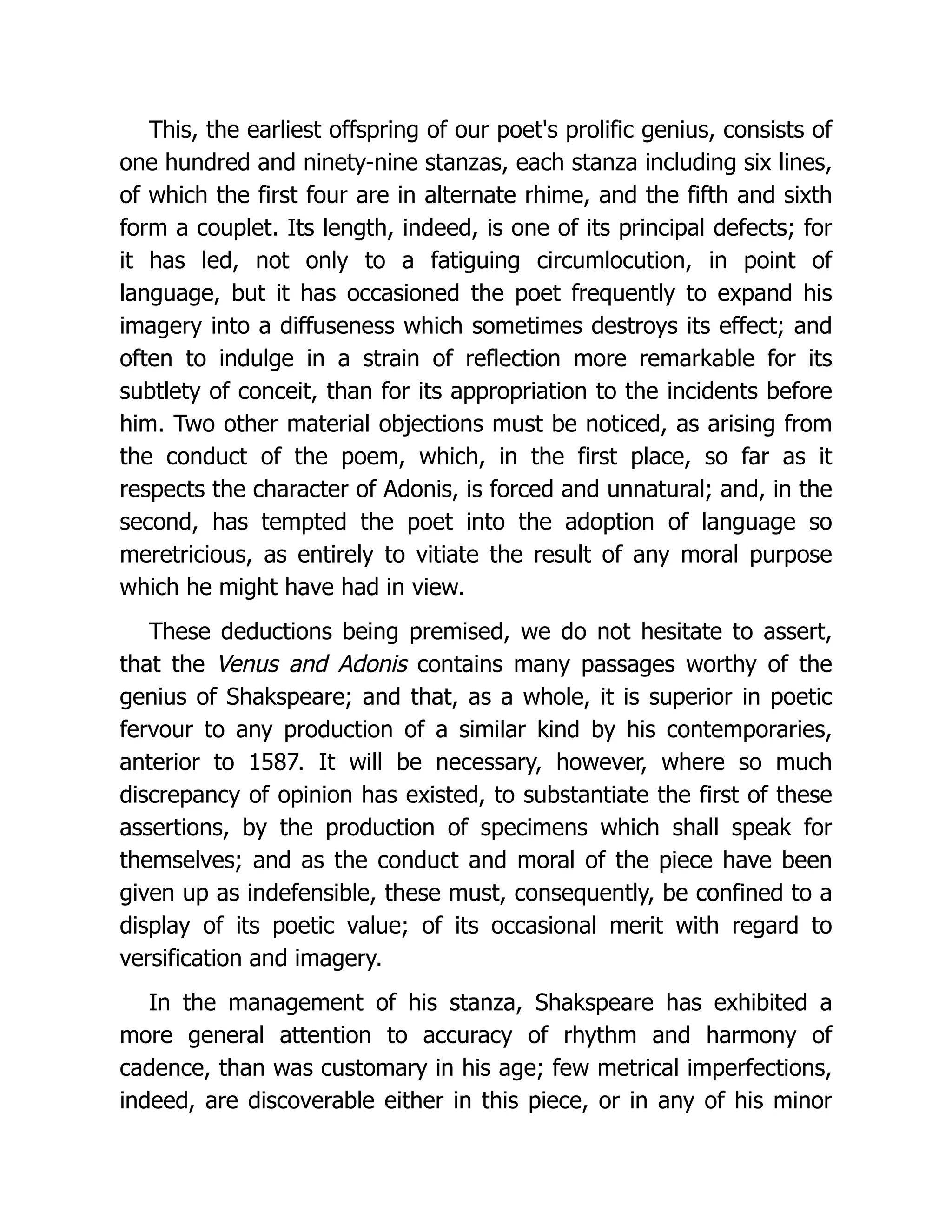 This, the earliest offspring of our poet's prolific genius, consists of
one hundred and ninety-nine stanzas, each stanza including six lines,
of which the first four are in alternate rhime, and the fifth and sixth
form a couplet. Its length, indeed, is one of its principal defects; for
it has led, not only to a fatiguing circumlocution, in point of
language, but it has occasioned the poet frequently to expand his
imagery into a diffuseness which sometimes destroys its effect; and
often to indulge in a strain of reflection more remarkable for its
subtlety of conceit, than for its appropriation to the incidents before
him. Two other material objections must be noticed, as arising from
the conduct of the poem, which, in the first place, so far as it
respects the character of Adonis, is forced and unnatural; and, in the
second, has tempted the poet into the adoption of language so
meretricious, as entirely to vitiate the result of any moral purpose
which he might have had in view.
These deductions being premised, we do not hesitate to assert,
that the Venus and Adonis contains many passages worthy of the
genius of Shakspeare; and that, as a whole, it is superior in poetic
fervour to any production of a similar kind by his contemporaries,
anterior to 1587. It will be necessary, however, where so much
discrepancy of opinion has existed, to substantiate the first of these
assertions, by the production of specimens which shall speak for
themselves; and as the conduct and moral of the piece have been
given up as indefensible, these must, consequently, be confined to a
display of its poetic value; of its occasional merit with regard to
versification and imagery.
In the management of his stanza, Shakspeare has exhibited a
more general attention to accuracy of rhythm and harmony of
cadence, than was customary in his age; few metrical imperfections,
indeed, are discoverable either in this piece, or in any of his minor
 