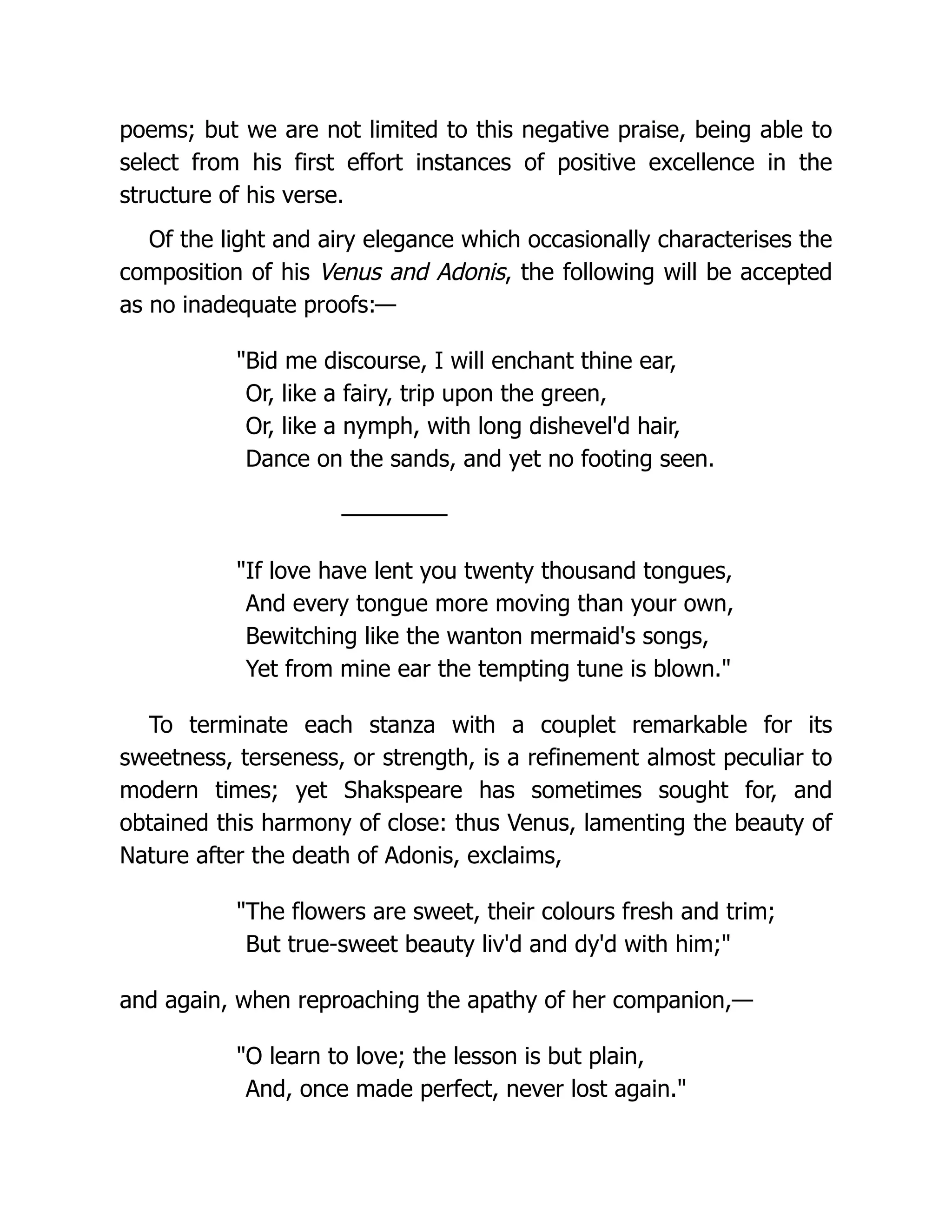 poems; but we are not limited to this negative praise, being able to
select from his first effort instances of positive excellence in the
structure of his verse.
Of the light and airy elegance which occasionally characterises the
composition of his Venus and Adonis, the following will be accepted
as no inadequate proofs:—
"Bid me discourse, I will enchant thine ear,
Or, like a fairy, trip upon the green,
Or, like a nymph, with long dishevel'd hair,
Dance on the sands, and yet no footing seen.
—————
"If love have lent you twenty thousand tongues,
And every tongue more moving than your own,
Bewitching like the wanton mermaid's songs,
Yet from mine ear the tempting tune is blown."
To terminate each stanza with a couplet remarkable for its
sweetness, terseness, or strength, is a refinement almost peculiar to
modern times; yet Shakspeare has sometimes sought for, and
obtained this harmony of close: thus Venus, lamenting the beauty of
Nature after the death of Adonis, exclaims,
"The flowers are sweet, their colours fresh and trim;
But true-sweet beauty liv'd and dy'd with him;"
and again, when reproaching the apathy of her companion,—
"O learn to love; the lesson is but plain,
And, once made perfect, never lost again."
 