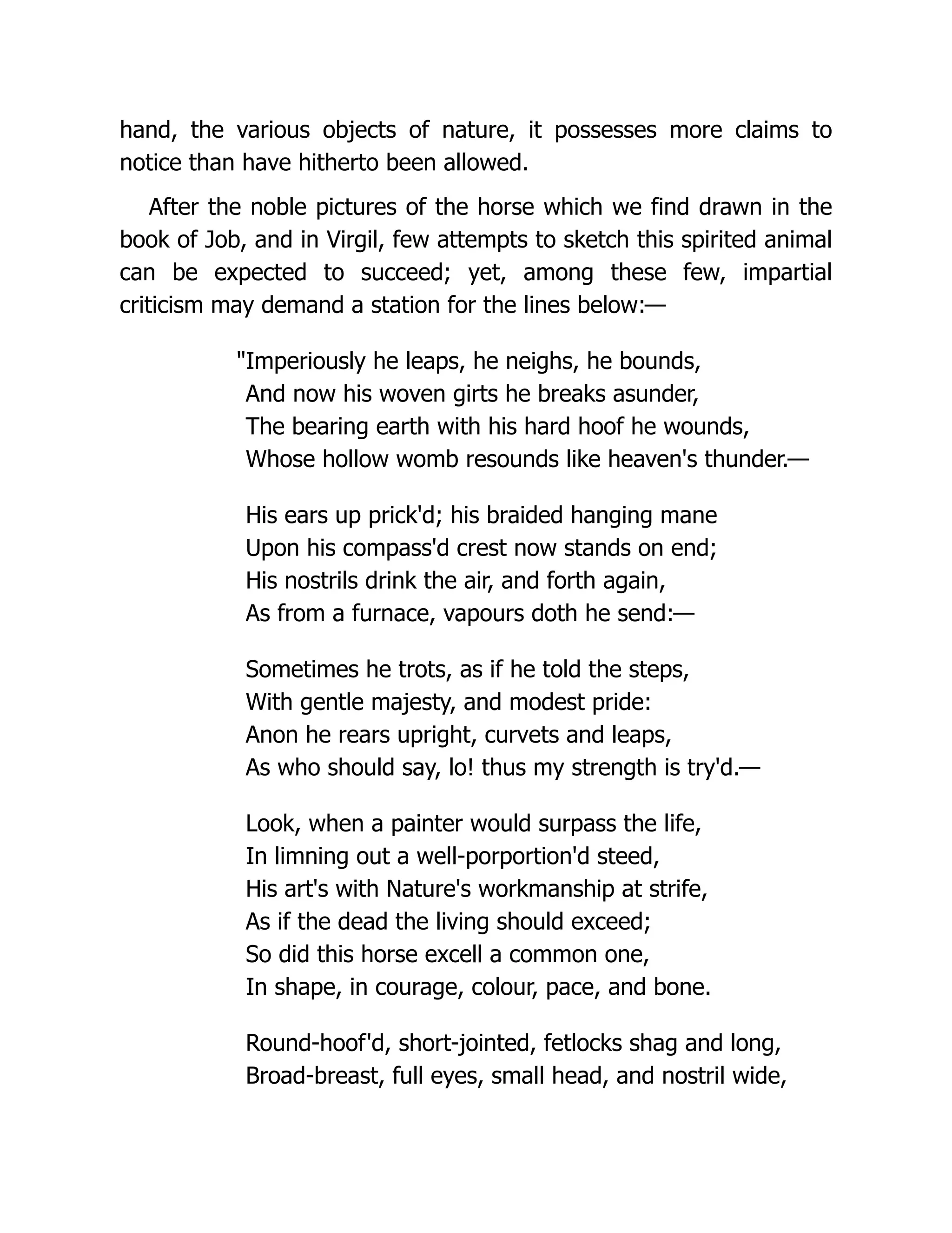 hand, the various objects of nature, it possesses more claims to
notice than have hitherto been allowed.
After the noble pictures of the horse which we find drawn in the
book of Job, and in Virgil, few attempts to sketch this spirited animal
can be expected to succeed; yet, among these few, impartial
criticism may demand a station for the lines below:—
"Imperiously he leaps, he neighs, he bounds,
And now his woven girts he breaks asunder,
The bearing earth with his hard hoof he wounds,
Whose hollow womb resounds like heaven's thunder.—
His ears up prick'd; his braided hanging mane
Upon his compass'd crest now stands on end;
His nostrils drink the air, and forth again,
As from a furnace, vapours doth he send:—
Sometimes he trots, as if he told the steps,
With gentle majesty, and modest pride:
Anon he rears upright, curvets and leaps,
As who should say, lo! thus my strength is try'd.—
Look, when a painter would surpass the life,
In limning out a well-porportion'd steed,
His art's with Nature's workmanship at strife,
As if the dead the living should exceed;
So did this horse excell a common one,
In shape, in courage, colour, pace, and bone.
Round-hoof'd, short-jointed, fetlocks shag and long,
Broad-breast, full eyes, small head, and nostril wide,
 