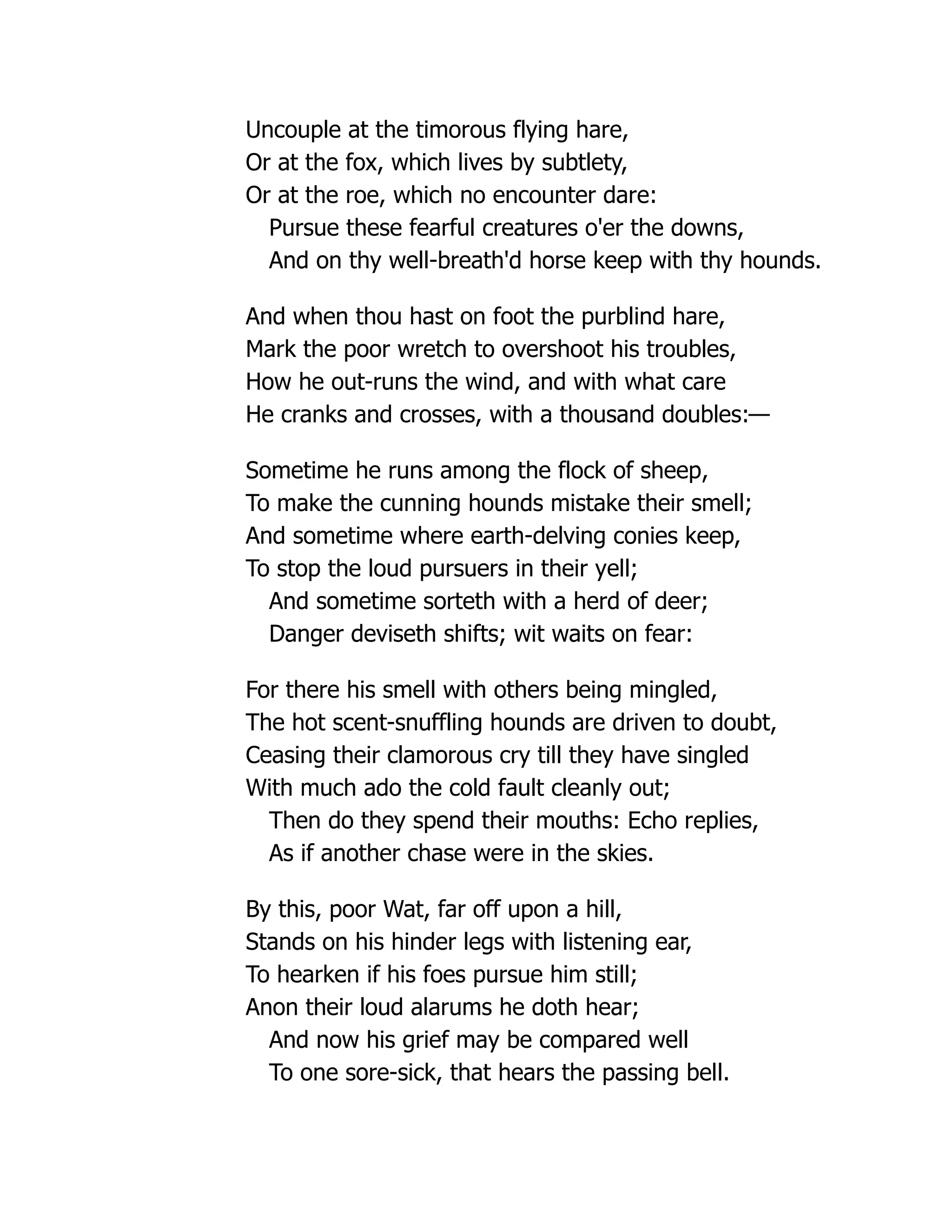 Uncouple at the timorous flying hare,
Or at the fox, which lives by subtlety,
Or at the roe, which no encounter dare:
Pursue these fearful creatures o'er the downs,
And on thy well-breath'd horse keep with thy hounds.
And when thou hast on foot the purblind hare,
Mark the poor wretch to overshoot his troubles,
How he out-runs the wind, and with what care
He cranks and crosses, with a thousand doubles:—
Sometime he runs among the flock of sheep,
To make the cunning hounds mistake their smell;
And sometime where earth-delving conies keep,
To stop the loud pursuers in their yell;
And sometime sorteth with a herd of deer;
Danger deviseth shifts; wit waits on fear:
For there his smell with others being mingled,
The hot scent-snuffling hounds are driven to doubt,
Ceasing their clamorous cry till they have singled
With much ado the cold fault cleanly out;
Then do they spend their mouths: Echo replies,
As if another chase were in the skies.
By this, poor Wat, far off upon a hill,
Stands on his hinder legs with listening ear,
To hearken if his foes pursue him still;
Anon their loud alarums he doth hear;
And now his grief may be compared well
To one sore-sick, that hears the passing bell.
 