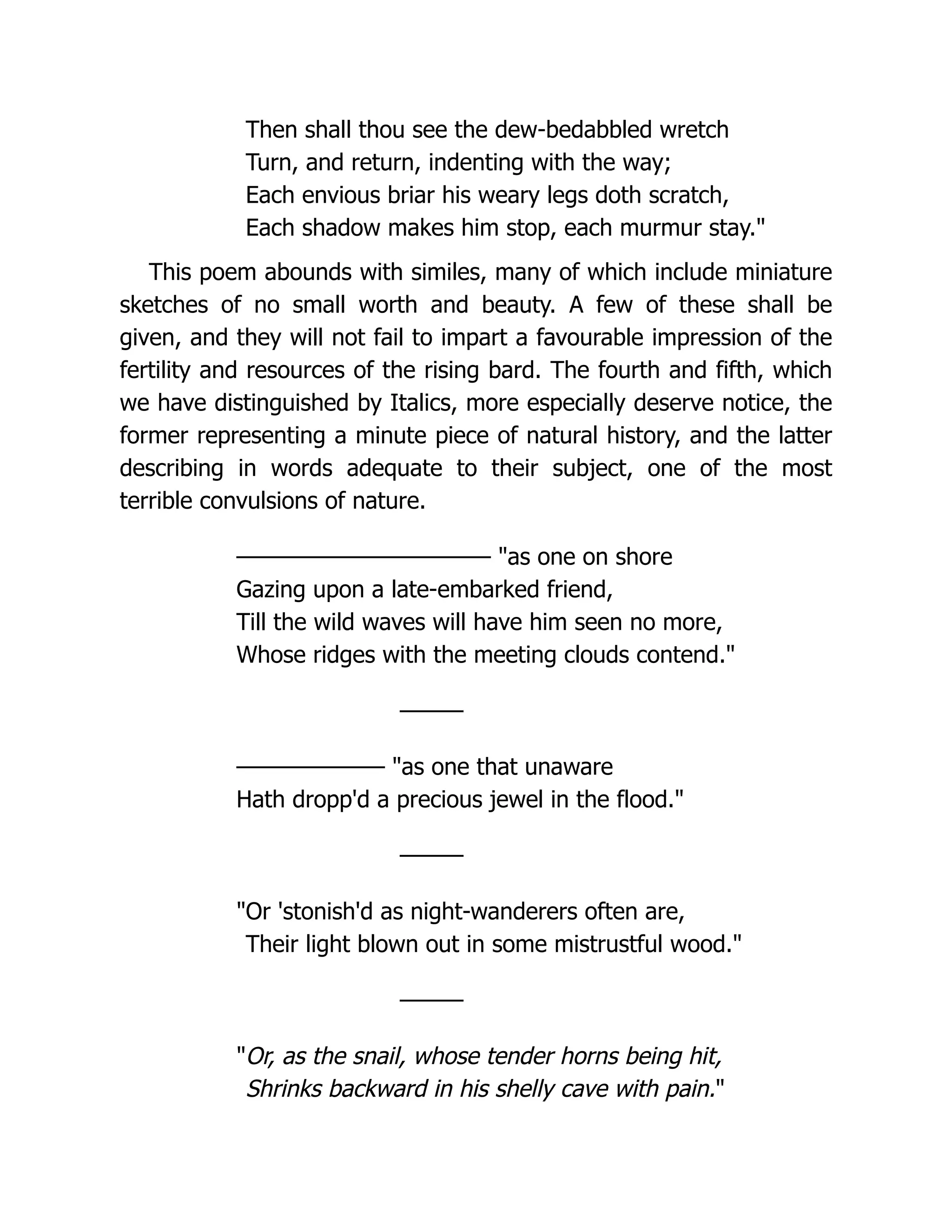 Then shall thou see the dew-bedabbled wretch
Turn, and return, indenting with the way;
Each envious briar his weary legs doth scratch,
Each shadow makes him stop, each murmur stay."
This poem abounds with similes, many of which include miniature
sketches of no small worth and beauty. A few of these shall be
given, and they will not fail to impart a favourable impression of the
fertility and resources of the rising bard. The fourth and fifth, which
we have distinguished by Italics, more especially deserve notice, the
former representing a minute piece of natural history, and the latter
describing in words adequate to their subject, one of the most
terrible convulsions of nature.
———————————— "as one on shore
Gazing upon a late-embarked friend,
Till the wild waves will have him seen no more,
Whose ridges with the meeting clouds contend."
———
——————— "as one that unaware
Hath dropp'd a precious jewel in the flood."
———
"Or 'stonish'd as night-wanderers often are,
Their light blown out in some mistrustful wood."
———
"Or, as the snail, whose tender horns being hit,
Shrinks backward in his shelly cave with pain."
 