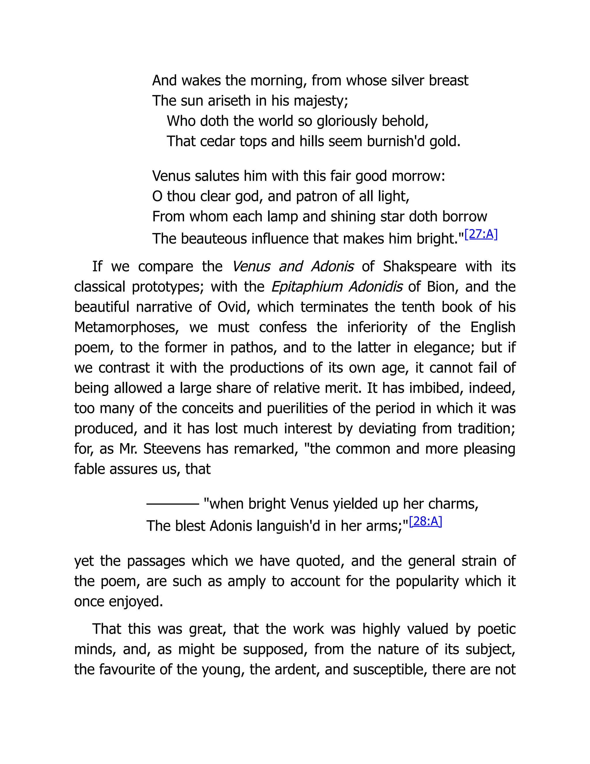 And wakes the morning, from whose silver breast
The sun ariseth in his majesty;
Who doth the world so gloriously behold,
That cedar tops and hills seem burnish'd gold.
Venus salutes him with this fair good morrow:
O thou clear god, and patron of all light,
From whom each lamp and shining star doth borrow
The beauteous influence that makes him bright."[27:A]
If we compare the Venus and Adonis of Shakspeare with its
classical prototypes; with the Epitaphium Adonidis of Bion, and the
beautiful narrative of Ovid, which terminates the tenth book of his
Metamorphoses, we must confess the inferiority of the English
poem, to the former in pathos, and to the latter in elegance; but if
we contrast it with the productions of its own age, it cannot fail of
being allowed a large share of relative merit. It has imbibed, indeed,
too many of the conceits and puerilities of the period in which it was
produced, and it has lost much interest by deviating from tradition;
for, as Mr. Steevens has remarked, "the common and more pleasing
fable assures us, that
———— "when bright Venus yielded up her charms,
The blest Adonis languish'd in her arms;"[28:A]
yet the passages which we have quoted, and the general strain of
the poem, are such as amply to account for the popularity which it
once enjoyed.
That this was great, that the work was highly valued by poetic
minds, and, as might be supposed, from the nature of its subject,
the favourite of the young, the ardent, and susceptible, there are not
 