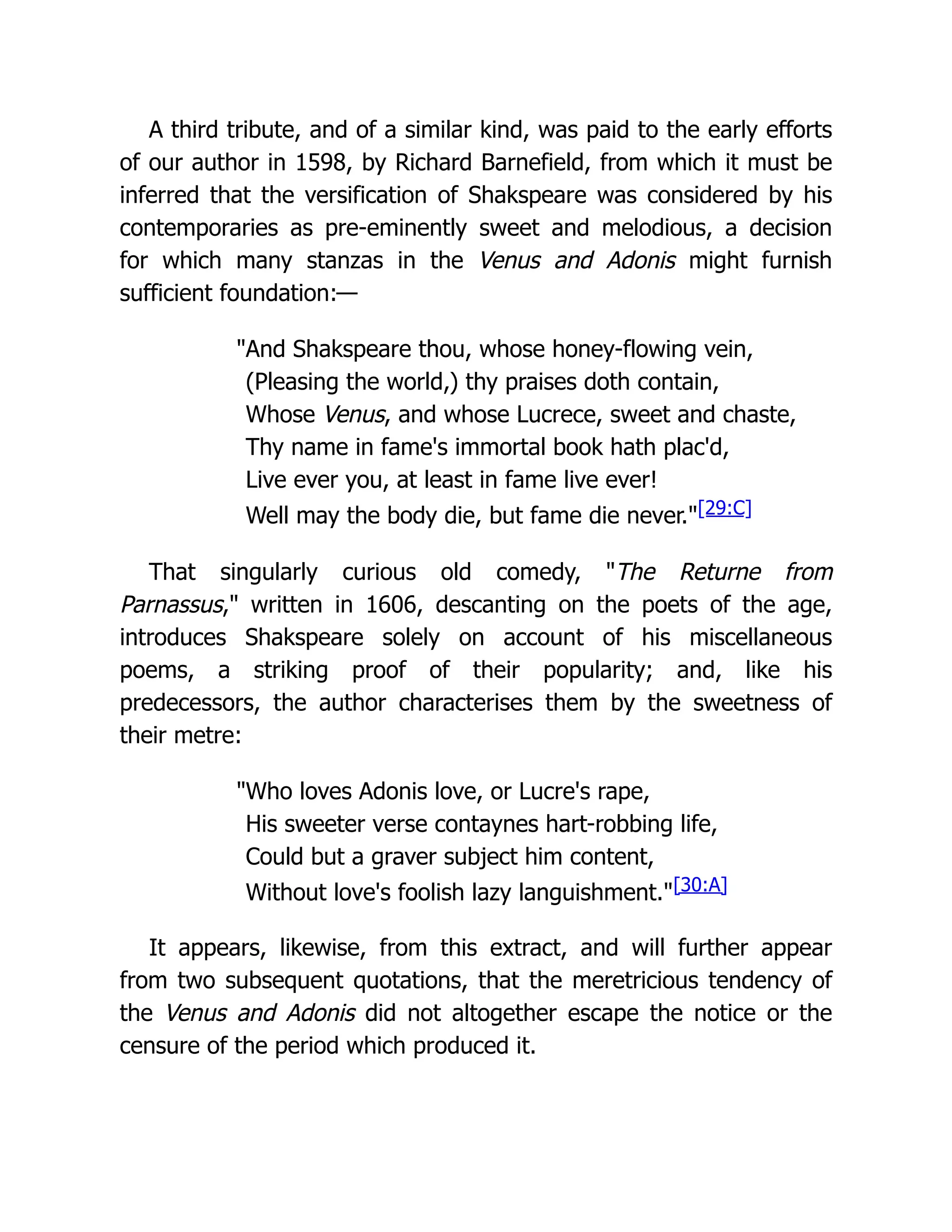 A third tribute, and of a similar kind, was paid to the early efforts
of our author in 1598, by Richard Barnefield, from which it must be
inferred that the versification of Shakspeare was considered by his
contemporaries as pre-eminently sweet and melodious, a decision
for which many stanzas in the Venus and Adonis might furnish
sufficient foundation:—
"And Shakspeare thou, whose honey-flowing vein,
(Pleasing the world,) thy praises doth contain,
Whose Venus, and whose Lucrece, sweet and chaste,
Thy name in fame's immortal book hath plac'd,
Live ever you, at least in fame live ever!
Well may the body die, but fame die never."[29:C]
That singularly curious old comedy, "The Returne from
Parnassus," written in 1606, descanting on the poets of the age,
introduces Shakspeare solely on account of his miscellaneous
poems, a striking proof of their popularity; and, like his
predecessors, the author characterises them by the sweetness of
their metre:
"Who loves Adonis love, or Lucre's rape,
His sweeter verse contaynes hart-robbing life,
Could but a graver subject him content,
Without love's foolish lazy languishment."[30:A]
It appears, likewise, from this extract, and will further appear
from two subsequent quotations, that the meretricious tendency of
the Venus and Adonis did not altogether escape the notice or the
censure of the period which produced it.
 