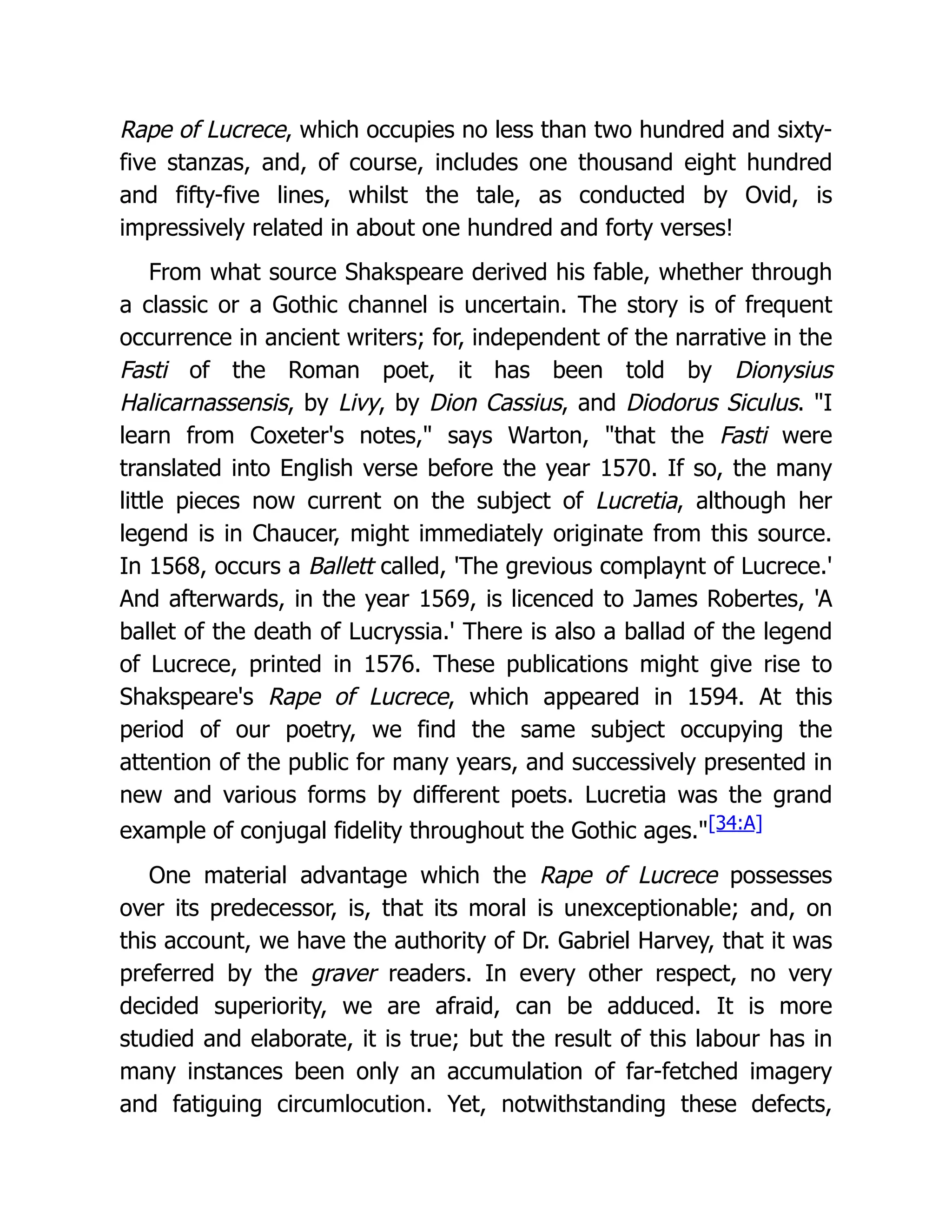 Rape of Lucrece, which occupies no less than two hundred and sixty-
five stanzas, and, of course, includes one thousand eight hundred
and fifty-five lines, whilst the tale, as conducted by Ovid, is
impressively related in about one hundred and forty verses!
From what source Shakspeare derived his fable, whether through
a classic or a Gothic channel is uncertain. The story is of frequent
occurrence in ancient writers; for, independent of the narrative in the
Fasti of the Roman poet, it has been told by Dionysius
Halicarnassensis, by Livy, by Dion Cassius, and Diodorus Siculus. "I
learn from Coxeter's notes," says Warton, "that the Fasti were
translated into English verse before the year 1570. If so, the many
little pieces now current on the subject of Lucretia, although her
legend is in Chaucer, might immediately originate from this source.
In 1568, occurs a Ballett called, 'The grevious complaynt of Lucrece.'
And afterwards, in the year 1569, is licenced to James Robertes, 'A
ballet of the death of Lucryssia.' There is also a ballad of the legend
of Lucrece, printed in 1576. These publications might give rise to
Shakspeare's Rape of Lucrece, which appeared in 1594. At this
period of our poetry, we find the same subject occupying the
attention of the public for many years, and successively presented in
new and various forms by different poets. Lucretia was the grand
example of conjugal fidelity throughout the Gothic ages."[34:A]
One material advantage which the Rape of Lucrece possesses
over its predecessor, is, that its moral is unexceptionable; and, on
this account, we have the authority of Dr. Gabriel Harvey, that it was
preferred by the graver readers. In every other respect, no very
decided superiority, we are afraid, can be adduced. It is more
studied and elaborate, it is true; but the result of this labour has in
many instances been only an accumulation of far-fetched imagery
and fatiguing circumlocution. Yet, notwithstanding these defects,
 