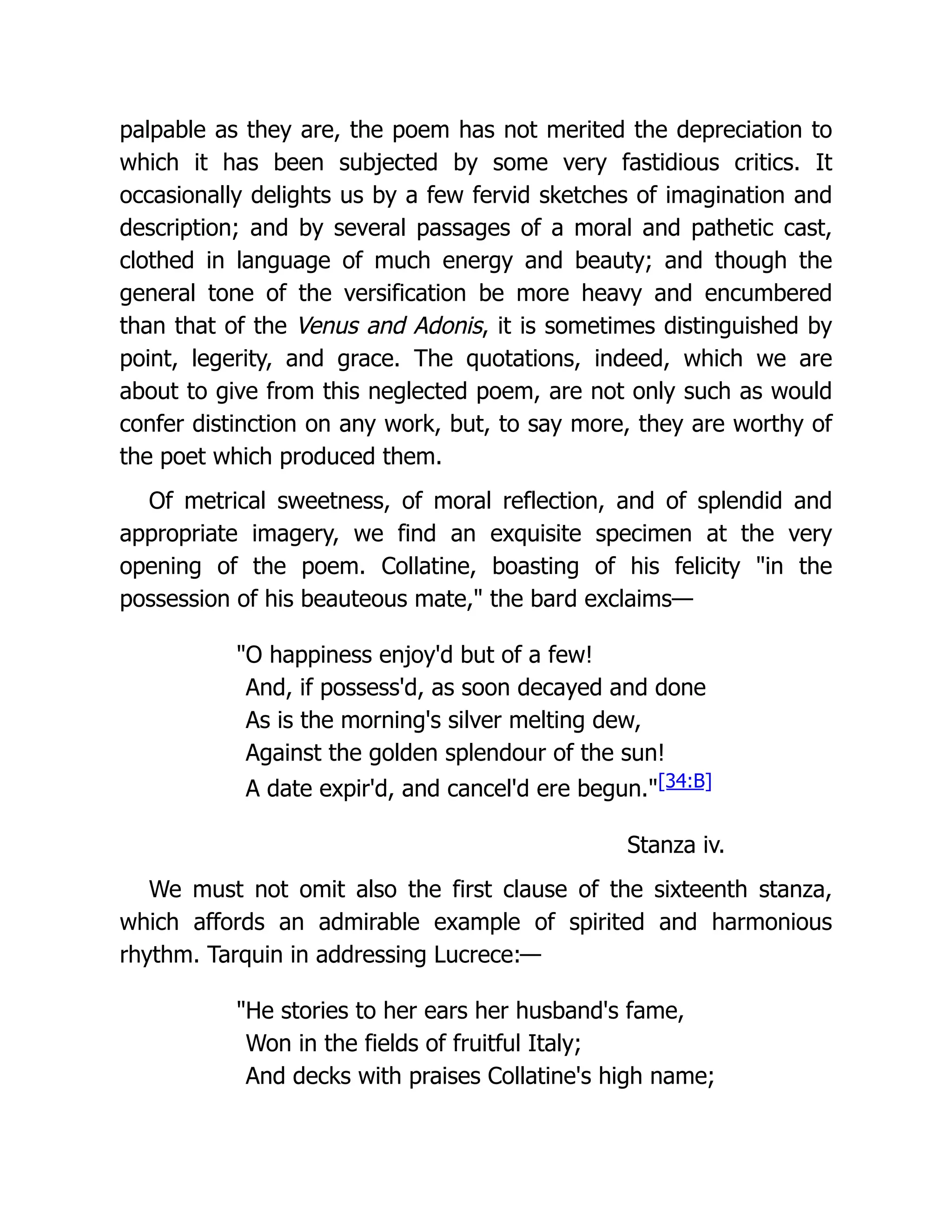 palpable as they are, the poem has not merited the depreciation to
which it has been subjected by some very fastidious critics. It
occasionally delights us by a few fervid sketches of imagination and
description; and by several passages of a moral and pathetic cast,
clothed in language of much energy and beauty; and though the
general tone of the versification be more heavy and encumbered
than that of the Venus and Adonis, it is sometimes distinguished by
point, legerity, and grace. The quotations, indeed, which we are
about to give from this neglected poem, are not only such as would
confer distinction on any work, but, to say more, they are worthy of
the poet which produced them.
Of metrical sweetness, of moral reflection, and of splendid and
appropriate imagery, we find an exquisite specimen at the very
opening of the poem. Collatine, boasting of his felicity "in the
possession of his beauteous mate," the bard exclaims—
"O happiness enjoy'd but of a few!
And, if possess'd, as soon decayed and done
As is the morning's silver melting dew,
Against the golden splendour of the sun!
A date expir'd, and cancel'd ere begun."[34:B]
Stanza iv.
We must not omit also the first clause of the sixteenth stanza,
which affords an admirable example of spirited and harmonious
rhythm. Tarquin in addressing Lucrece:—
"He stories to her ears her husband's fame,
Won in the fields of fruitful Italy;
And decks with praises Collatine's high name;
 