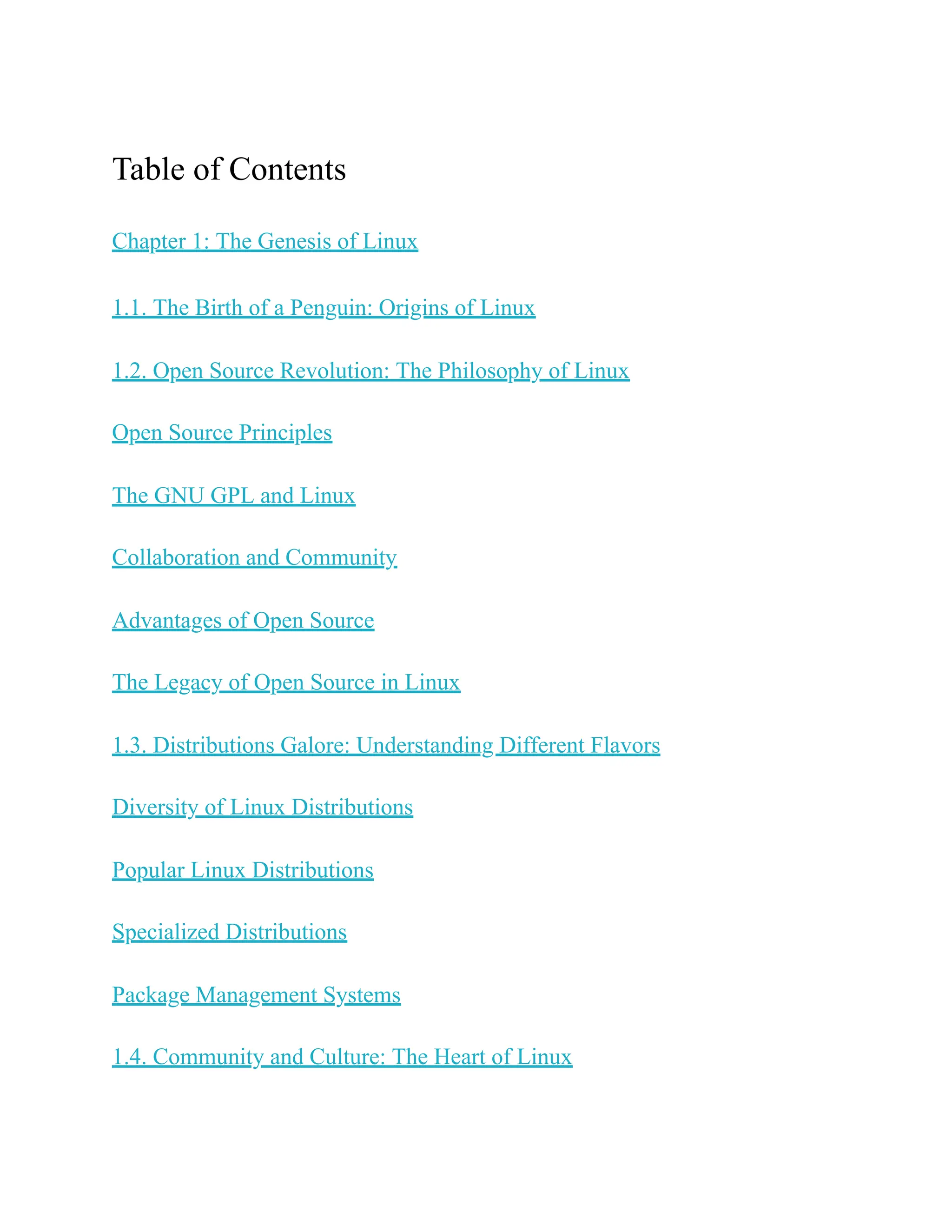 Table of Contents
Chapter 1: The Genesis of Linux
1.1. The Birth of a Penguin: Origins of Linux
1.2. Open Source Revolution: The Philosophy of Linux
Open Source Principles
The GNU GPL and Linux
Collaboration and Community
Advantages of Open Source
The Legacy of Open Source in Linux
1.3. Distributions Galore: Understanding Different Flavors
Diversity of Linux Distributions
Popular Linux Distributions
Specialized Distributions
Package Management Systems
1.4. Community and Culture: The Heart of Linux
 