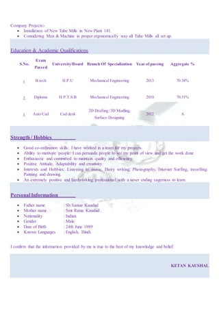 Company Projects:-
 Installation of New Tube Mills in New Plant 141.
 Considering Men & Machine in proper ergonomically way all Tube Mills all set up.
Education & Academic Qualifications
S.No.
Exam
Passed
University/Board Branch Of Specialization Year of passing Aggregate %
1. B.tech H.P.U Mechanical Engineering 2013 70.38%
2. Diploma H.P.T.S.B Mechanical Engineering 2010 70.31%
3. Auto Cad Cad desk
2D Drafting /3D Modling,
Surface Designing
2012 A
Strength / Hobbies
 Good co-ordination skills: I have worked in a team for my projects.
 Ability to motivate people: I can persuade people to see my point of view and get the work done
 Enthusiastic and committed to maintain quality and efficiency.
 Positive Attitude, Adaptability and creativity.
 Interests and Hobbies: Listening to music, Dairy writing, Photography, Internet Surfing, travelling.
Painting and drawing.
 An extremely positive and hardworking professional with a never ending eagerness to learn.
PersonalInformation
 Father name : Sh Sansar Kaushal
 Mother name : Smt Rama Kaushal
 Nationality : Indian.
 Gender : Male.
 Date of Birth : 24th June 1989
 Known Languages : English, Hindi.
I confirm that the information provided by me is true to the best of my knowledge and belief.
KETAN KAUSHAL
 