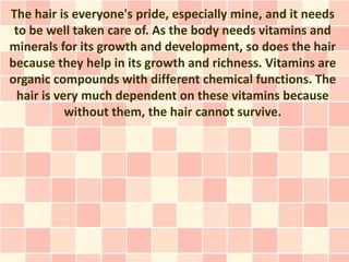 The hair is everyone's pride, especially mine, and it needs
 to be well taken care of. As the body needs vitamins and
minerals for its growth and development, so does the hair
because they help in its growth and richness. Vitamins are
organic compounds with different chemical functions. The
  hair is very much dependent on these vitamins because
            without them, the hair cannot survive.
 