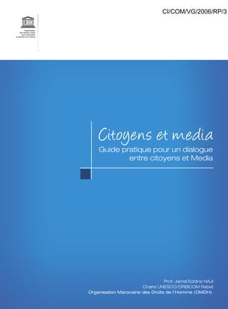 CI/COM/VG/2006/RP/3

Citoyens et media

Guide pratique pour un dialogue
entre citoyens et Media

Prof. Jamal Eddine NAJI
Chaire UNESCO/ORBICOM Rabat
Organisation Marocaine des Droits de l’Homme (OMDH).

 