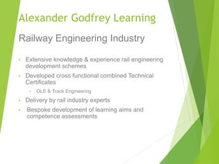 Alexander Godfrey Learning
Railway Engineering Industry
• Extensive knowledge & experience rail engineering
development schemes
• Developed cross functional combined Technical
Certificates
• OLE & Track Engineering
• Delivery by rail industry experts
• Bespoke development of learning aims and
competence assessments
 