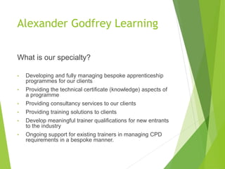 Alexander Godfrey Learning
What is our specialty?
• Developing and fully managing bespoke apprenticeship
programmes for our clients
• Providing the technical certificate (knowledge) aspects of
a programme
• Providing consultancy services to our clients
• Providing training solutions to clients
• Develop meaningful trainer qualifications for new entrants
to the industry
• Ongoing support for existing trainers in managing CPD
requirements in a bespoke manner.
 