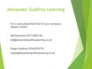 Alexander Godfrey Learning
• For a consultation/fact find for your company
please contact:
• Bill Alexander 07713563139
• bill@alexandergodfreylearning.co.uk
• Roger Godfrey 07545379778
• roger@alexandergodfreylearning.co.uk
 
