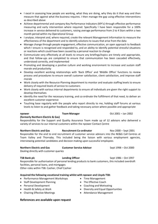  I excel in assessing how people are working, what they are doing, why they do it that way and then
measure that against what the business requires. I then manage the gap using effective interventions
as described above
 Achieve departmental and company Key Performance Indicators (KPI’s) through effective performance
measuring and early intervention where required. Specifically I have been responsible for a 100%
increase in service delivered to customers, raising average performance from 2 to 4 Stars within a two
month period within my Operational Group
 I analyse, interpret and, where required, create the relevant Management Information to measure the
effectiveness of the department and to identify solutions to issues that arise from the data
 Manage change through people engagement, effective communication, an open approach to feedback
which I ensure is recognised and responded to, and an ability to identify potential stressful situations
or reactions which could have been caused by a personal reaction to change
 Communicate very effectively at all levels to ensure any briefings/topics are timely and appropriate,
and that follow-ups are completed to ensure that communication has been cascaded effectively,
understood correctly, and implemented
 Promoting and developing a positive culture and working environment to increase and sustain staff
morale and productivity
 Develop excellent working relationships with ‘Back Office’ and ‘Middle Office’ functions to review
process and procedures to ensure overall customer satisfaction, client satisfaction, and improve staff
morale
 Work closely with the Resource Planning department to monitor and evaluate staffing levels to ensure
delivery of required levels of service to customers
 Work closely with various internal departments to ensure all individuals are given the right support to
develop themselves
 Identify the need for the necessary training, and co-ordinate the fulfillment of that need, to deliver an
excellent customer experience
 Touching base regularly with the people who report directly to me, holding staff forums at various
levels to listen to and gather feedback and taking necessary action where possible and appropriate
npower Team Manager Oct 2001 – Jan 2002
(formerly Northern Electric & Gas)
Responsibility for the Support and Quality Assurance Team made up of 12 advisors who delivered a
variety of services to our internal customers within the npower Contact Centre
Northern Electric and Gas Recruitment Co-ordinator Nov 2000 – Sept 2001
Responsible for the end to end recruitment of customer service advisors into the NE&G Call Centres at
Team Valley and Thornaby. This included being the liaison with various employment agencies,
interviewing potential candidates and decision making upon successful employees
Northern Electric and Gas Customer Service Advisor Sept 1998 – Oct 2000
Dealing directly with customer queries
TSB Bank plc Lending Officer Sept 1986 – Oct 1997
Responsible for authorisation of personal lending products to bank customers, this included overdraft
facilities, personal loans, and mortgages
Other roles within TSB: Cashier, Chief Cashier
Acquired the following vocational training whilst with npower and Lloyds TSB:
 Performance Management Workshops
 Staff Development Planning
 Personal Development
 Health & Safety at Work
 Chairing Effective Meetings
 Time Management
 The Effective Coach
 Coaching and Motivating
 Diversity and Equal Opportunities
 Attendance Management
References are available upon request
 