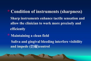 * Condition of instruments (sharpness)
Sharp instruments enhance tactile sensation and
allow the clinician to work more precisely and
efficiently
* Maintaining a clean field
Saliva and gingival bleeding interfere visibility
and impede (妨礙)control
 
