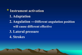 * Instrument activation
1. Adaptation
2. Angulation ---Different angulation position
will cause different effective
3. Lateral pressure
4. Strokes
 