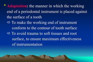 * Adaptation: the manner in which the working
end of a periodontal instrument is placed against
the surface of a tooth
 To make the working end of instrument
conform to the contour of tooth surface
 To avoid trauma to soft tissues and root
surface, to ensure maximum effectiveness
of instrumentation
 