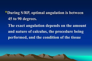 *During S/RP, optimal angulation is between
45 to 90 degrees.
The exact angulation depends on the amount
and nature of calculus, the procedure being
performed, and the condition of the tissue
 