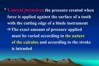 * Lateral pressure: the pressure created when
force is applied against the surface of a tooth
with the cutting edge of a blade instrument
The exact amount of pressure applied
must be varied according to the nature
of the calculus and according to the stroke
is intended
 