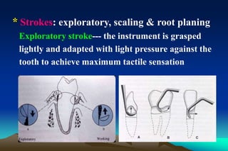 * Strokes: exploratory, scaling & root planing
Exploratory stroke--- the instrument is grasped
lightly and adapted with light pressure against the
tooth to achieve maximum tactile sensation
 