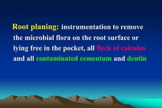 Root planing: instrumentation to remove
the microbial flora on the root surface or
lying free in the pocket, all fleck of calculus
and all contaminated cementum and dentin
 