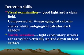 Detection skills
*Visual examination--- good light and a clean
field.
Compressed air supragingival calculus
chalky white; subgingival calculus dark
shadow
* Tactile sensation--- light exploratory strokes
are activated vertically up and down on root
surface
 