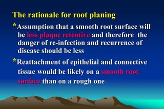 The rationale for root planing
*Assumption that a smooth root surface will
be less plaque retentive and therefore the
danger of re-infection and recurrence of
disease should be less
*Reattachment of epithelial and connective
tissue would be likely on a smooth root
surface than on a rough one
 