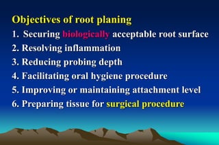 Objectives of root planing
1. Securing biologically acceptable root surface
2. Resolving inflammation
3. Reducing probing depth
4. Facilitating oral hygiene procedure
5. Improving or maintaining attachment level
6. Preparing tissue for surgical procedure
 
