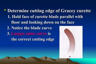 * Determine cutting edge of Gracey curette
1. Hold face of curette blade parallel with
floor and looking down on the face
2. Notice the blade curve
3. Larger, outer curve is
the correct cutting edge
 