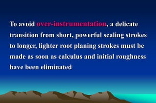 To avoid over-instrumentation, a delicate
transition from short, powerful scaling strokes
to longer, lighter root planing strokes must be
made as soon as calculus and initial roughness
have been eliminated
 