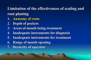 Limitation of the effectiveness of scaling and
root planing
1. Anatomy of roots
2. Depth of pockets
3. Areas of mouth being treatment
4. Inadequate instruments for diagnosis
5. Inadequate instruments for treatment
6. Range of mouth opening
7. Dexterity of operator
 