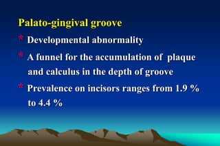 Palato-gingival groove
* Developmental abnormality
* A funnel for the accumulation of plaque
and calculus in the depth of groove
* Prevalence on incisors ranges from 1.9 %
to 4.4 %
 