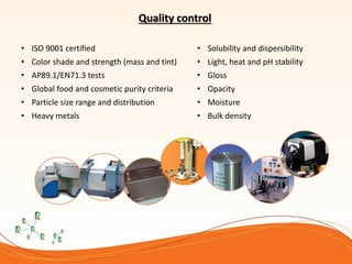 Quality control
• ISO 9001 certified
• Color shade and strength (mass and tint)
• AP89.1/EN71.3 tests
• Global food and cosmetic purity criteria
• Particle size range and distribution
• Heavy metals
• Solubility and dispersibility
• Light, heat and pH stability
• Gloss
• Opacity
• Moisture
• Bulk density
 